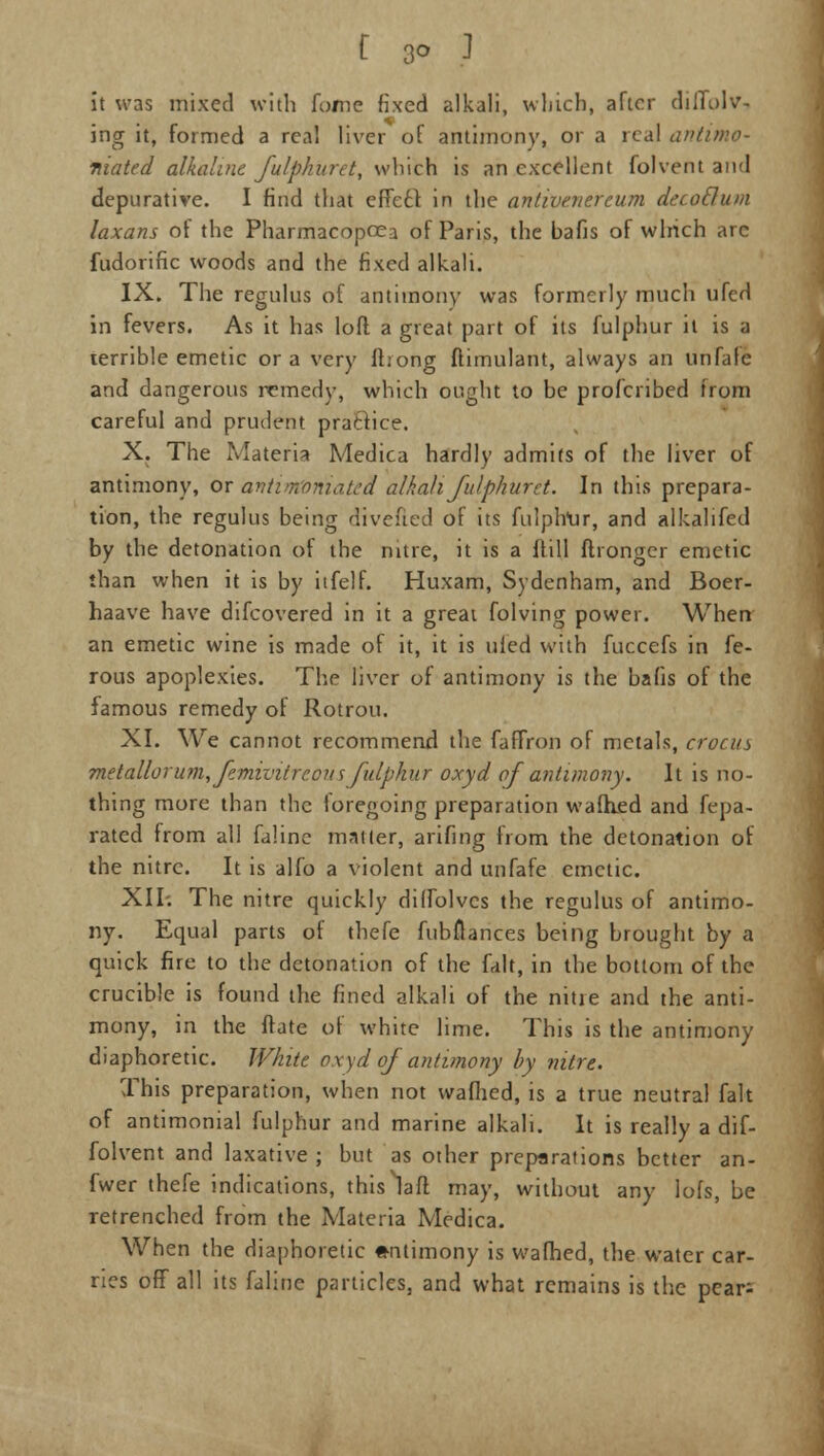 it was mixed with fome fixed alkali, which, after diffus- ing it, formed a real liver of antimony, or a real antimo- niated alkaline fulphuret, which is an excellent folvent and depurative. I find that effecf in the antivenereum decoclum laxans of the Pharmacopcea of Paris, the bafis of which arc fudorific woods and the fixed alkali. IX. The regnlus of antimony was formerly much ufed in fevers. As it has loft a great part of its fulphur it is a terrible emetic or a very (bong ftimulant, always an unfale and dangerous remedy, which ought to be profcribed irom careful and prudent practice. X. The Materia Medica hardly admits of the liver of antimony, or antimforiiated alkalifulphurit. In this prepara- tion, the regulus being divefied of its fulplrur, and alkalifed by the detonation of the nitre, it is a ftill flronger emetic than when it is by itfelf. Huxam, Sydenham, and Boer- haave have difcovered in it a great folving power. When an emetic wine is made of it, it is uied with fuccefs in fe- rous apoplexies. The liver of antimony is the bafis of the famous remedy of Rotrou. XI. We cannot recommend the faffron of metals, crocus metalloru?n, femivitreous fulphur oxyd of antimony. It is no- thing more than the loregoing preparation walked and fepa- rated from all faline matter, arifing from the detonation of the nitre. It is alfo a violent and unfafe emetic. XII-. The nitre quickly diflblvcs the regulus of antimo- ny. Equal parts of thefe fubflances being brought by a quick fire to the detonation of the fait, in the bottom of the crucible is found the fined alkali of the nitie and the anti- mony, in the ffate of white lime. This is the antimony diaphoretic. White oxyd of antimony by nitre. This preparation, when not wafhed, is a true neutral fait of antimonial fulphur and marine alkali. It is really a dif- folvent and laxative ; but as other preparations better an- fwer thefe indications, thislaft may, without any lofs, be retrenched from the Materia Medica. When the diaphoretic antimony is wafhed, the water car- ries off all its faline particles, and what remains is the pear;