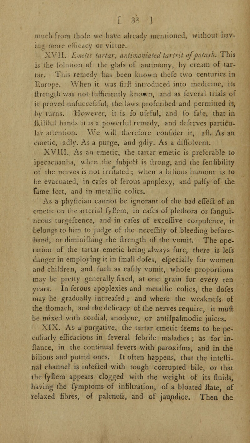 [ 33 J h frona thofc we have already mentioned, without hav- acy or virtue. XVII. Emetic tartar, anlinioniakJ turtrit ofpotash. This is the folution of the glafs ot antimony, by cream of tar- tar. This remedy has been known tbefe two centuries in Europe. When it was fit ft introduced into medicine, its itrength was not fufficientlv known, and as fcvcral trials ot it proved unfuceefsful, the laws profcribed and permitted it, by turns. However, it is fo ufeful, and fo fafe, that in Iful hands it is a powerful remedy, and deferves particu- lar attention. We will therefore confider it, iff.. As an emetic, sdly. As a purge, and adly. As a diffolvent. XVIII. As an emetic, the tartar emetic is preferable to ipecacuanha, when the fubjecl is (bong, and the fenfibility of the nerves is not irritated ; when a bilious humour is to be evacuated, in cafes ot ferous apoplexy, and palfy of the fame fort, and in metallic colics. As a phyfician cannot be ignorant of the bad effecf of an emetic on the arterial fyftern, in cafes of plethora or fangui- neous turgefcence, and in cafes of excefhve corpulence, it belongs to him to judge of the neceffity of bleeding before- hand, or dimimfhing the ftrength of the vomit. The ope- ration of the tartar emetic being always fure, there is lefs danger in employing it in fmall dofes, efpecially for women and children, and fuch as eafily vomit, whole proportions may be pretty generally fixed, at one grain for every ten years. In ferous apoplexies and metallic colics, the dofes may he gradually iiacreafed ; and where the weaknefs of the flomach, and the delicacy of the nerves require, it muft be mixed with cordial, anodyne, or antifpafmodic juices. XIX. As a purgative, the tartar emetic feems to be pe- culiarly efficacious in feveral febrile maladies ; as for in- flance, in the continual fevers with paroxifms, and in the bilious and putrid ones. It often happens, that the intefti- nal channel is infected with tough corrupted bile, or that the fyftem appears clogged with the weight of its fluids, having the fymptoms of infiltration, of a bloated ftate, of relaxed fibres, of palenefs, and of jaundice. Then the