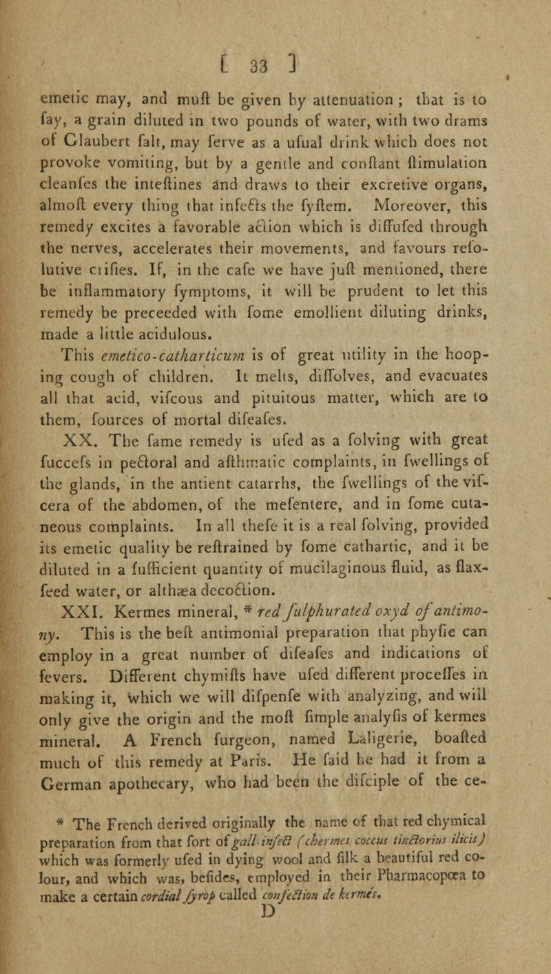 emetic may, and mull be given by attenuation ; that is to fay, a grain diluted in two pounds of water, with two drams of Claubert fait, may ferve as a ufual drink which does not provoke vomiting, but by a gentle and conflant ftimulation cleanfes the inteftines 2nd draws to their excretive organs, almoft every thing that infcfts the fyftem. Moreover, this remedy excites a favorable aclion which is diffufcd through the nerves, accelerates their movements, and favours refo- lutive ciifies. If, in the cafe we have juft mentioned, there be inflammatory fymptoms, it will be prudent to let this remedy be preceeded with fome emollient diluting drinks, made a little acidulous. This emetico-catharticwn is of great utility in the hoop- ing cough of children. It melts, diffolves, and evacuates all that acid, vifcous and pituitous matter, which are to them, fources of mortal difeafes. XX. The fame remedy is ufed as a folving with great fuccefs in peroral and afthmatic complaints, in fwellings of the glands, in the antient catarrhs, the fwellings of the vif- cera of the abdomen, of the mefentere, and in fome cuta- neous complaints. In all thefe it is a real folving, provided its emetic quality be restrained by fome cathartic, and it be diluted in a fufficient quantity of mucilaginous fluid, as flax- feed water, or althaea decoftion. XXI. Kermes mineral, * red fulphurated oxyd of antimo- ny. This is the bell antimonial preparation that phyfie can employ in a great number of difeafes and indications of fevers. Different chymifls have ufed different procefles in making it, which we will difpenfe with analyzing, and will only give the origin and the moft fimple analyfis of kermes mineral. A French furgeon, named Laligerie, boafted much of this remedy at Paris. He faid he had it from a German apothecary, who had been the difciple of the ce- * The French derived originally the name of that red chymical preparation from that fort ofgallinfecl (chermes coccus tinflorius tikis J which was formerly ufed in dying wool and filk a beautiful red co- lour, and which was, befides, employed in their Pharmacopcea to make a certain cordial fyrop called confeRion de hrmis, D