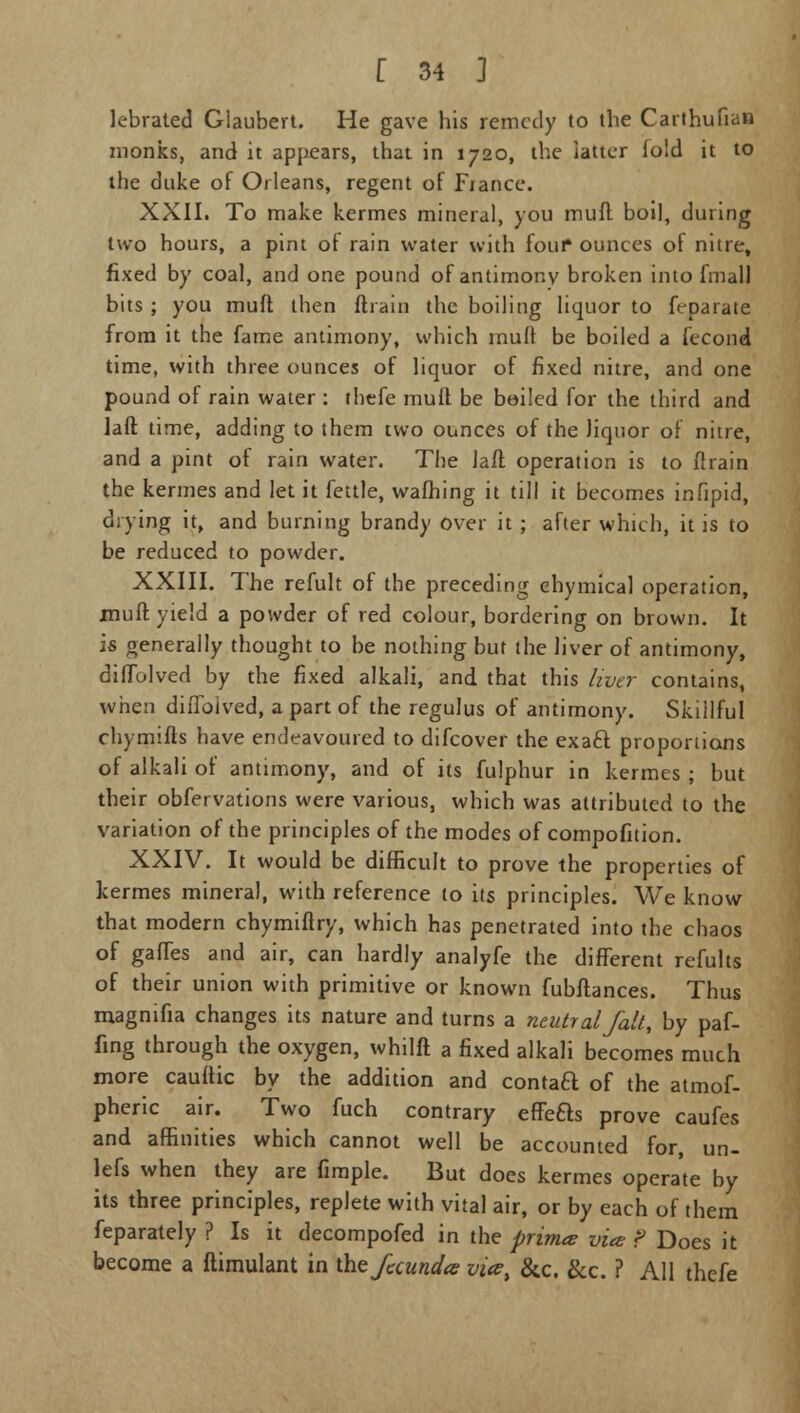 lebrated Glaubert. He gave his remedy to the Carthufian monks, and it appears, that in 1720, the latter lold it to the duke of Orleans, regent of Fiance. XXII. To make kermes mineral, you muff boil, during two hours, a pint of rain water with four ounces of nitre, fixed by coal, and one pound of antimony broken into fmall bits ; you muft then ftrain the boiling liquor to ft-parate from it the fame antimony, which muft be boiled a fecond time, with three ounces of liquor of fixed nitre, and one pound of rain water : thefe mult be bailed for the third and laft time, adding to them two ounces of the liquor of nitre, and a pint of rain water. The laft operation is to ftrain the kermes and let it fettle, warning it till it becomes infipid, drying it, and burning brandy over it ; after which, it is to be reduced to powder. XXIII. The refult of the preceding chymical operation, muft yield a powder of red colour, bordering on brown. It is generally thought to be nothing but the liver of antimony, diffolved by the fixed alkali, and that this liver contains, when diffolved, a part of the regulus of antimony. Skillful chymifts have endeavoured to difcover the exaft proportions of alkali of antimony, and of its fulphur in kermes ; but their obfervations were various, which was attributed to the variation of the principles of the modes of compofition. XXIV. It would be difficult to prove the properties of kermes mineral, with reference to its principles. We know that modern chymiftry, which has penetrated into the chaos of gaffes and air, can hardly analyfe the different refults of their union with primitive or known fubftances. Thus magnifia changes its nature and turns a neutral fait, by paf- fing through the oxygen, whilft a fixed alkali becomes much more cauftic by the addition and contaft of the atmof- pheric air. Two fuch contrary effeas prove caufes and affinities which cannot well be accounted for, un- lefs when they are fimple. But docs kermes operate by its three principles, replete with vital air, or by each of them feparately ? Is it decompofed in the prim* vice f Does it become a ftimulant in the fuundtc vicet &c. &c. ? All thefe