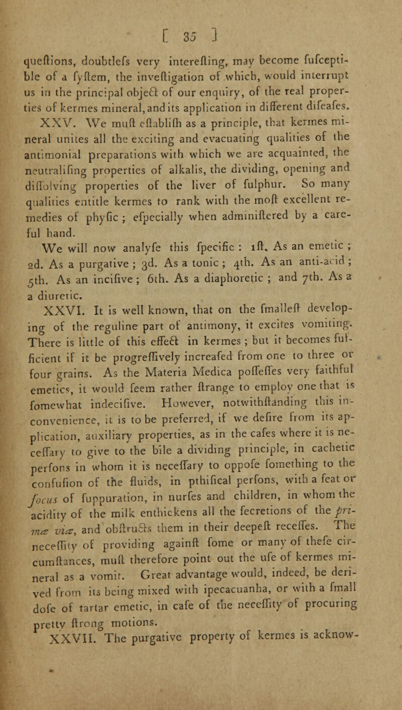 queftions, doubtlefs very interefling, may become fufcepti- ble of a fyftem, the inveftigation of which, would interrupt us in the principal object of our enquiry, of the real proper- ties of kermes mineral, and its application in different difeafes. XXV. We muft efhblifh as a principle, that kermes mi- neral unites all the exciting and evacuating qualities of the antimonial preparations with which we are acquainted, the neutralifing properties of alkalis, the dividing, opening and difibiving properties of the liver of fulphur. So many qualities entitle kermes to rank with the moft excellent re- medies of phytic ; efpccially when adminiflered by a care- ful hand. We will now analyfe this fpecific : lft. As an emetic ; 2d. As a purgative ; 3d. As a tonic ; 4th. As an anti-a< id ; 5th. As an incifive ; 6th. As a diaphoretic ; and 7th. As a a diuretic. XXVI. It is well known, that on the fmaileft develop- ing of the reguline part of antimony, it excites vomiting. There is little of this effecl; in kermes ; but it becomes fur- ficient if it be progreffively increafed from one to three or four grains. As the Materia Medica poflefl'es very faithful emetics, it would feem rather ftrange to employ one that is fomewhat indecifive. However, notwithstanding this in- convenience, it is to be preferred, if we defire from its ap- plication, auxiliary properties, as in the cafes where it is ne- cefTary to give to the bile a dividing principle, in cachetic perfons in'whom it is neceflary to oppofe fomething to the confufion of the fluids, in pthifical perfons, with a feat or focus of fuppuration, in nurfes and children, in whom the acidity of the milk enthickens all the fecretions of the pri- ma vies, and obftruas them in their deepeft receffes. The nccefuty of providing againft fome or many of thefe cir- cumftances, muft therefore point out the ufe of kermes mi- neral as a vomit. Great advantage would, indeed, be deri- ved from its being mixed with ipecacuanha, or with a fmall dofe of tartar emetic, in cafe of the neceffity of procuring pretty ftrong motions. XXVII. The purgative property of kermes is acknow-