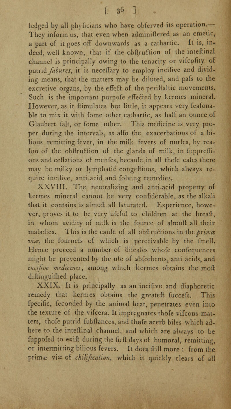 ledged by all phvficians who have obfcrvcd its operation.— They inform us, that even when administered as an emetic, a part of it goes off downwards as a cathartic. It is, in- deed, well known, that if the obftiuflion of the inteftinal channel is principally owing to the tenacity or vifcofity of putvid Jabures, it is neceflary to employ incifive and divid- ing means, that the matters may he diluted, and pafs to the excretive organs, by the effe£f. of the periftaltic movements. Such is the important purpofe effefted by kcrmes mineral. However, as it flimulates but little, it appears very feafona- ble to mix it with fome other cathartic, as half an ounce of Glaubert fait, or fome other. This medicine is very pro- per during the intervals, as alfo the exacerbations of a bi- lious remitting fever, in the milk fevers of ntufes, by rea- fon of the obftruclion of the glands of milk, in fuppreffi- ons and ceffations of menfes, becaufe in all thefe cafes there may be milky or lymphatic congeftions, which always re- quire incifive, anti-acid and folving remedies. XXVIII. The neutralizing and anti-acid property of kermes mineral cannot be very confiderable, as the alkali that it contains is almoft all fdturated. Experience, howe- ver, proves it to be very ufeful to children at the breafl, in whom acidity of milk is the fource of almofl all their maladies. This is the caufe of all obfluiclions in [he. prima vice, the fournefs of which is perceivable by the fmell. Hence proceed a number of difeafes whofe confequences might be prevented by the ufe of abforbents, anti-acids, and incifive medicines, among which kermes obtains the moll diftinguifhed place. XXIX. It is principally as an incifive and diaphoretic remedy that kermes obtains the greateft fuccefs. This fpecific, feconded by the animal heat, penetrates even into the texture of the vifcera. It impregnates thofe vifcous mat- ters, thofe putrid fubflances, and thofe acerb biles which ad- here to the inteftinal channel, and which are always to be fuppofed to e^ift during the firft days of humoral, remitting, or intermitting bilious fevers. It does flill more : from the primae vis of chilification, which it quickly clears of all