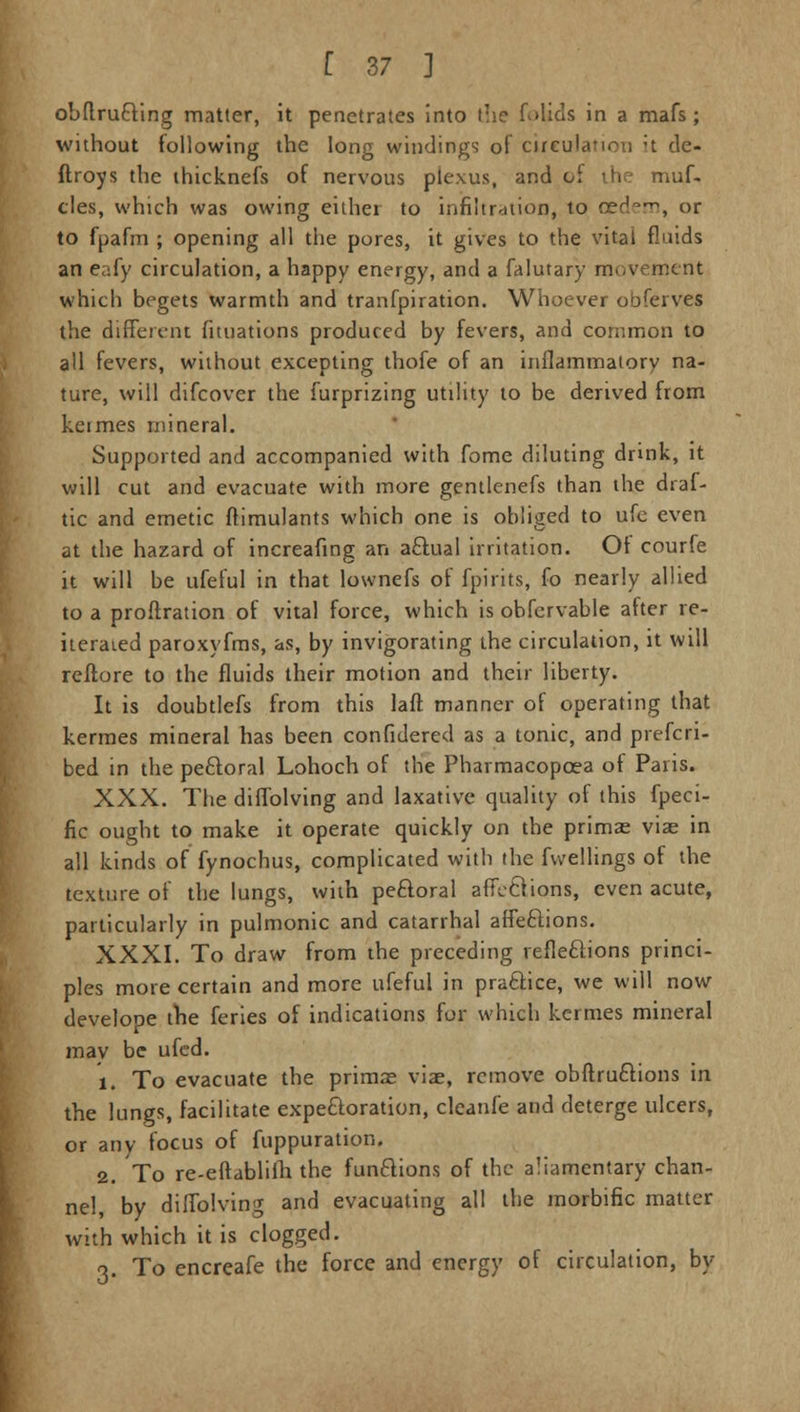 obflrucYing matter, it penetrates into the folids in a mafs ; without following the long windings of circulation ;t de- ftroys the ihicknefs of nervous plexus, and of the muf. cles, which was owing either to infiltration, to oed-1^, or to fpafm ; opening all the pores, it gives to the vital fluids an eafy circulation, a happy energy, and a falutary movement which begets warmth and tranfpiration. Whoever obferves the different fituations produced by fevers, and common to all fevers, without excepting thofe of an inflammatory na- ture, will difcover the furprizing utility to be derived from keimes mineral. Supported and accompanied with fome diluting drink, it will cut and evacuate with more gentlenefs than the draf- tic and emetic ftimulants which one is obliged to ufe even at the hazard of increafing an aftual irritation. Ot courfe it will be ufeful in that lownefs of fpirits, fo nearly allied to a proftration of vital force, which is obfervable after re- iterated paroxyfms, as, by invigorating the circulation, it will reftore to the fluids their motion and their liberty. It is doubtlefs from this laft manner of operating that kermes mineral has been confidered as a tonic, and prefcri- bed in the peroral Lohoch of the Pharmacopcea of Paris. XXX. The diffolving and laxative quality of this fpeci- fic ought to make it operate quickly on the prima: viae in all kinds of fynochus, complicated with the fwellings of the texture of the lungs, with peftoral affetHons, even acute, particularly in pulmonic and catarrhal affeftions. XXXI. To draw from the preceding reflections princi- ples more certain and more ufeful in practice, we will now develope the feries of indications for which kermes mineral may be ufed. 1. To evacuate the primne viae, remove obftru&ions in the lungs, facilitate expectoration, cleanfe and deterge ulcers, or any focus of fuppuration. 2. To re-eftabliih the functions of the aliamentary chan- nel, by diffolving and evacuating all the morbific matter with which it is clogged. o. To encreafe the force and energy of circulation, by