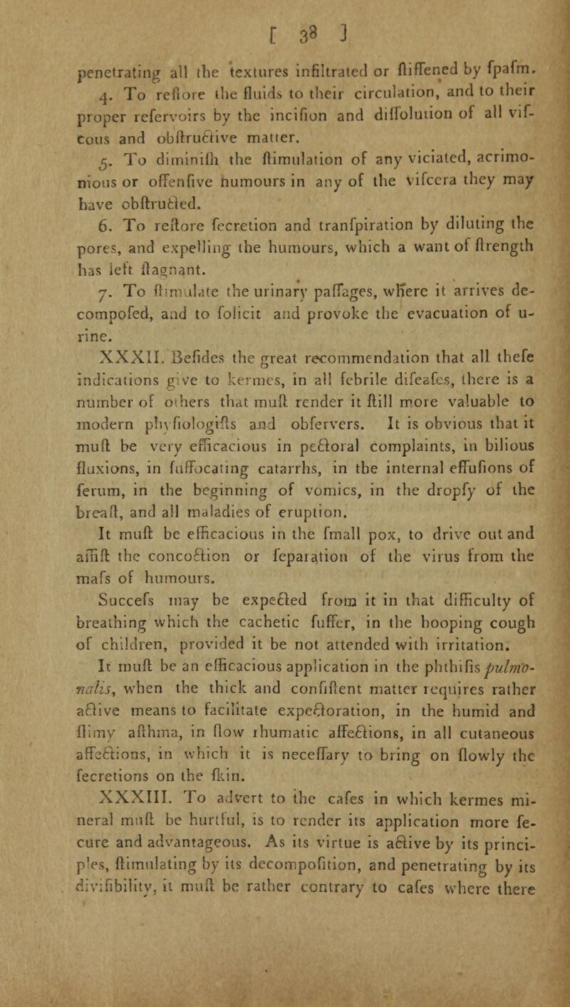penetrating all the textures infiltrated or ftiffened by fpafm. 4. To reftbre the fluids to their circulation, and to their proper refervoirs by the incifion and diflolution of all vif- Cous and obftru&ive matter. 5. To diminilh the ftimulalion of any viciated, acrimo- nious or offenfive numours in any of the vifcera they may have obftrufcted. 6. To reftore fecretion and tranfpiration by diluting the pores, and expelling the humours, which a want of ftrength has lett itaonant. 7. To ftimulate the urinary pafTages, wh'erc it arrives de- compofed, aad to folicit and provoke the evacuation of u- rine. XXXII. Befides the great recommendation that all thefe indications give to kermes. in all febrile difeafes, there is a number of o>hers that mult render it Mill more valuable to modern phyfiologtfts and obfervers. It is obvious that it muft be very efficacious in pectoral complaints, in bilious fluxions, in fuffocating catarrhs, in the internal effufions of ferum, in the beginning of vomics, in the dropfy of the breaft, and all maladies of eruption. It muft be efficacious in the fmall pox, to drive out and amft the concoclion or fepaiation of the virus from the mafs of humours. Succefs may be expected from it in that difficulty of breathing which the cachetic fuffer, in the hooping cough of children, provided it be not attended with irritation. It muft be an efficacious application in the phih'\[\s pul7)W- nalis, when the thick and confident matter iequires rather active means to facilitate expectoration, in the humid and flimy afthma, in flow rhumatic affections, in all cutaneous affections, in which it is neceffary to bring on flowly the fecretions on the fkin. XXXIII. To advert to the cafes in which kermes mi- neral muft be hurtful, is to render its application more fe- cure and advantageous. As its virtue is active by its princi- p'es, ftimulating by its decompofition, and penetrating by its divifibility, it muft be rather contrary to cafes where there