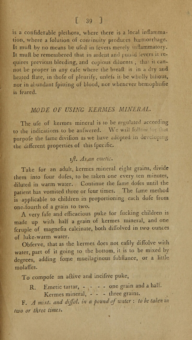 is a confiderable plethora, where there is a local inflamma- tion, where a folution of continuity produces hemorrhage. It muft by no means be ufed in levers merely inflammatory. It mult be remembered that in ardent and | utrid evers it re- quires previous bleeding, and copious diluents , that it can- not be proper in any cafe where the breaft is in a dry and heated Hate, in thofe of pleurify, unlefs it be wholly bilious, nor in abundant {pitting of blood, nor whenever hemophufie is feared. MODE OF USING KERMES MINERAL. The ufe of kermes mineral is to be regulated according to the indications to be anfwered. We will I  purpofe the fame divifion as we have adopted in developing the different properties of this fpecifk. \Jl. As.an emetic. Take for an adult, kermes mineral eight grains, divide them into four dofes, to be taken one every ten minutes, diluted in warm water. Continue the fame dofes until the patient has vomited three or four times. The feme method is applicable to children in proportioning each dofe from one-fourth of a grain to two. A very fafe and efficacious puke for fucking children is made up with half a grain of kermes mineral, and one fcruple of magnefia calcinate, both diffolved in two ounces of luke-warm water. Obferve, that as the kermes does not eafily diffolve with water, part of it going to the bottom, it is to be mixed by degrees, adding fome mucilaginous fubftance, or a little molaffes. To compofe an aflive and incifive puke, R. Emetic tartar, - - - - one grain and a half. Kermes mineral, - - - three grains. F. A mixt. and dijfol. in a pound of water : to be taken in two or three times.