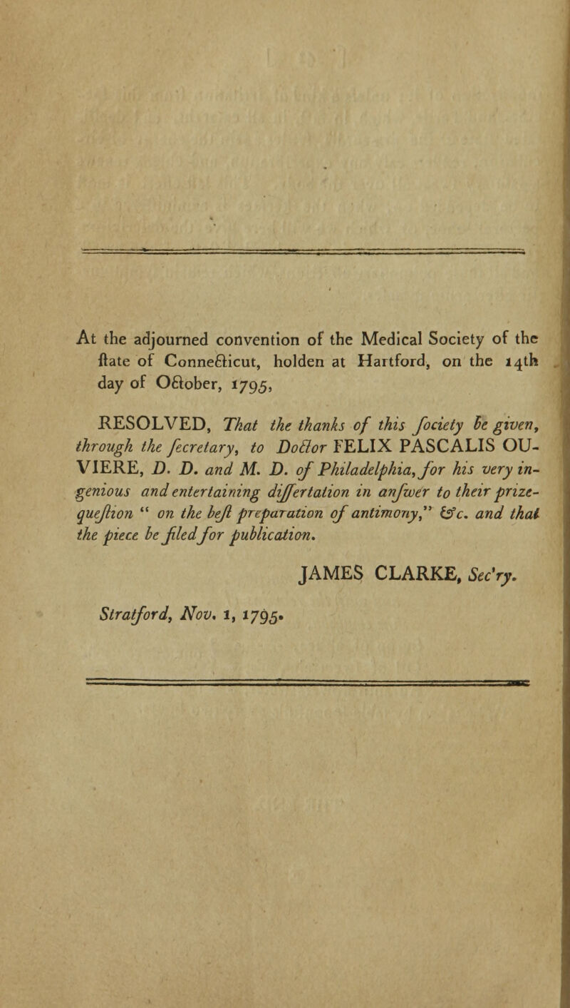 At the adjourned convention of the Medical Society of the ftate of Connecticut, holden at Hartford, on the 14th day of Oftober, 1795, RESOLVED, That the thanks of this fociety be given, through the fecretary, to Dodor FELIX PASCALIS OU- VIERE, D. D. and M. D. of Philadelphia, for his very in- genious and entertaining differtation in anfwer to their prize- quejlton  on the hejl preparation of antimony &c. and thai the piece be fled for publication. JAMES CLARKE, Sec'ry. Stratford, Nov. 1, 1795.