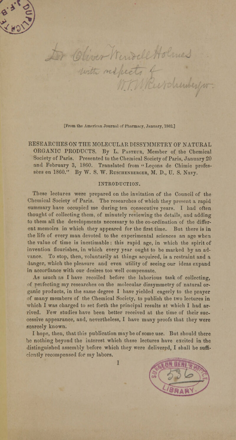 n\ [From the American Journal of Pharmacy, January, 1862.] RESEARCHES ON THE MOLECULAR DISSYMMETRY OF NATURAL ORGANIC PRODUCTS. By L. Pasteur, Member of the Chemical Society of Paris. Presented to the Chemical Society of Paris, January 20 and February 3, 1860. Translated from  Legons do Chimie profes- sees en 1860. By W. S. W. Ruschenberger, M. D., U. S. Navy. INTRODUCTION. These lectures were prepared on the invitation of the Council of the Chemical Society of Paris. The researches of which they present a rapid summary have occupied me during ten consecutive years. I had often thought of collecting them, of minutely reviewing the details, and adding to them all the developments necessary to the co-ordination of the differ- ent memoirs in which they appeared for the first time. But there is in the life of every man devoted to the experimental sciences an age when the value of time is inestimable: this rapid age, in which the spirit of invention flourishes, in which every year ought to be marked by an ad- vance. To stop, then, voluntarily at things acquired, is a restraint and a danger, which the pleasure and even utility of seeing our ideas expand in accordance with our desires too well compensate. As much as I have recoiled before the laborious task of collecting, of peifecting my researches on the molecular dissymmetry of natural or- ganic products, in the same degree I have yielded eagerly to the prayer of many members of the Chemical Society, to publish the two lectures in which I was charged to set forth the principal results at which I had ar- rived. Few studies have been better received at the time of their suc- cessive appearance, and, nevertheless, I have many proofs that they were scarcely known. I hope, then, that this publication may be of some use. But should there be nothing beyond the interest which these lectures have excited in the distinguished assembly before which they were delivered, I shall be suffi- ciently recompensed for my labors.