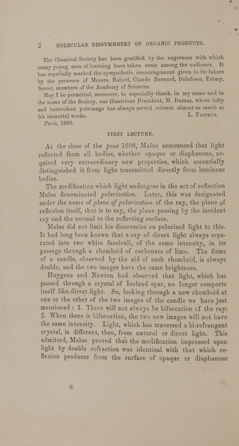 The Chemical Society has been gratified by the eagerness with which many young men of learning have taken seats among the audience. It lias especially marked the sympathetic encouragement given to its labors by the presence of Messrs. Balard, Claude Bernard, Delafosse, Fremy, Serret, members of the Academy of Sciences. May I be permitted, moreover, to especially thank, in my name and in the name of the Society, our illustrious President, M. Dumas, whose lofty and benevolent patronage has always served science almost as much as his immortal works. L. Pasteur. Paris, 1860. FIRST LECTURE. At the close of the year 1808, Malus announced that light reflected from all bodies, whether opaque or diaphanous, ac- quired very extraordinary new properties, which essentially distinguished it from light transmitted directly from luminous bodies. The modification which light undergoes in the act of reflection Malus denominated polarization. Later, this was designated under the name of plane of polarization of the ray, the plane of reflexion itself, that is to say, the plane passing by the incident ray and the normal to the reflecting surface. Malus did not limit his discoveries on polarized light to this. It had long been known that a ray of direct light always sepa- rated into two white fasciculi, of the same intensity, in its passage through a rhomboid of carbonate of lime. The flame of a candle, observed by the aid of such rhomboid, is always double, and the two images have the same brightness. Huygens and Newton had observed that light, which has passed through a crystal of Iceland spar, no longer comports itself like.direct light. So, looking through a new rhomboid at one or the other of the two images of the candle we have just mentioned : 1. There will not always be bifurcation cf the ray: 2. When there is bifurcation, the two new images will not have the same intensity. Light, which has traversed a bi-refrangent crystal, is different, then, from natural or direct light. This admitted, Malus proved that the modification impressed upon light by double refraction was identical with that which re- flexion produces from the surface of opaque or diaphanous