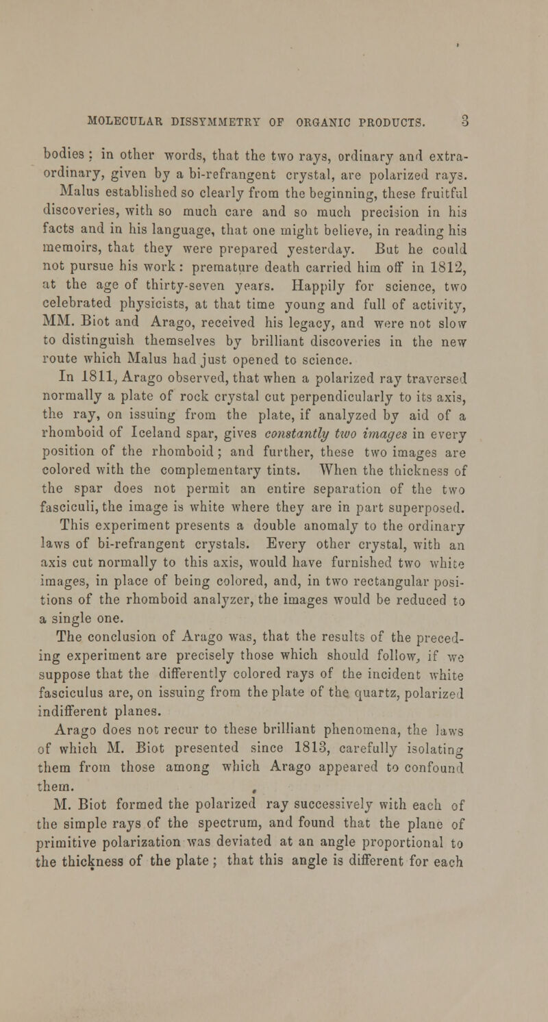 bodies ; in other words, that the two rays, ordinary and extra- ordinary, given by a bi-refrangent crystal, are polarized rays. Malus established so clearly from the beginning, these fruitful discoveries, with so much care and so much precision in his facts and in his language, that one might believe, in reading his memoirs, that they were prepared yesterday. But he could not pursue his work: premature death carried him off in 1812, at the age of thirty-seven years. Happily for science, two celebrated physicists, at that time young and full of activity, MM. Biot and Arago, received his legacy, and were not slow to distinguish themselves by brilliant discoveries in the new route which Malus had just opened to science. In 1811., Arago observed, that when a polarized ray traversed normally a plate of rock crystal cut perpendicularly to its axis, the ray, on issuing from the plate, if analyzed by aid of a rhomboid of Iceland spar, gives constantly tivo images in every position of the rhomboid; and further, these two images are colored with the complementary tints. When the thickness of the spar does not permit an entire separation of the two fasciculi, the image is white where they are in part superposed. This experiment presents a double anomaly to the ordinary laws of bi-refrangent crystals. Every other crystal, with an axis cut normally to this axis, would have furnished two white images, in place of being colored, and, in two rectangular posi- tions of the rhomboid analyzer, the images would be reduced to a single one. The conclusion of Arago was, that the results of the preced- ing experiment are precisely those which should follow, if we suppose that the differently colored rays of the incident white fasciculus are, on issuing from the plate of the quartz, polarized indifferent planes. Arago does not recur to these brilliant phenomena, the laws of which M. Biot presented since 1813, carefully isolating them from those among which Arago appeared to confound them. , M. Biot formed the polarized ray successively with each of the simple rays of the spectrum, and found that the plane of primitive polarization was deviated at an angle proportional to the thickness of the plate; that this angle is different for each