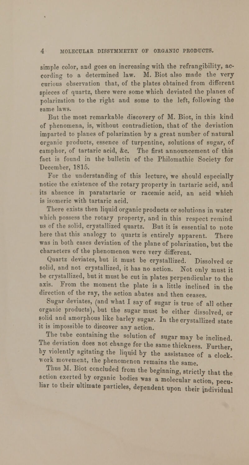 simple color, and goes on increasing with the refrangibility, ac- cording to a determined law. M. Biot also made the very curious observation that, of the plates obtained from different epieces of quartz, there were some which deviated the planes of polarization to the right and some to the left, following the same laws. But the most remarkable discovery of M. Biot, in this kind of phenomena, is, without contradiction, that of the deviation imparted to planes of polarization by a great number of natural organic products, essence of turpentine, solutions of sugar, of camphor, of tartaric acid, &c. The first announcement of this fact is found in the bulletin of the Philomathic Society for December, 1815. For the understanding of this lecture, we should especially notice the existence of the rotary property in tartaric acid, and its absence in paratartaric or racemic acid, an acid which is isomeric with tartaric acid. There exists then liquid organic products or solutions in water which possess the rotary property, and in this respect remind us of the solid, crystallized quartz. But it is essential to note here that this analogy to quartz is entirely apparent. There was in both cases deviation of the plane of polarization, but the characters of the phenomenon were very different. Quartz deviates, but it must be crystallized. Dissolved or solid, and not crystallized, it has no action. Not only must it be crystallized, but it must be cut in plates perpendicular to the axis. From the moment the plate is a little inclined in the direction of the ray, the action abates and then ceases. Sugar deviates, (and what I say of sugar is true of all other organic products), but the sugar must be either dissolved, or solid and amorphous like barley sugar. In the crystallized state it is impossible to discover any action. The tube containing the solution of sugar may be inclined. The deviation does not change for the same thickness. Further* by violently agitating the liquid by the assistance of a clock! work movement, the phenomenon remains the same Thus M. Biot concluded from the beginning, strictly that the action exerted by organic bodies was a molecular action pecu- liar to their ultimate particles, dependent upon their individual