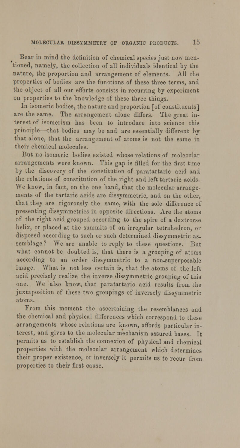 Bear in mind the definition of chemical species just now men- tioned, namely, the collection of all individuals identical by the nature, the proportion and arrangement of elements. All the properties of bodies are the functions of these three terms, and the object of all our efforts consists in recurring by experiment on properties to the knowledge of these three things. In isomeric bodies, the nature and proportion [of constituents] are the same. The arrangement alone differs. The great in- terest of isomerism has been to introduce into science this principle—that bodies may be and are essentially different by that alone, that the arrangement of atoms is not the same in their chemical molecules. But no isomeric bodies existed whose relations of molecular arrangements were known. This gap is filled for the first time by the discovery of the constitution of paratartaric acid and the relations of constitution of the right and left tartaric acids. We know, in fact, on the one hand, that the molecular arrange- ments of the tartaric acids are dissymmetric, and on the other, that they are rigorously the same, with the sole difference of presenting dissymmetries in opposite directions. Are the atoms of the right acid grouped according to the spire of a dextrorse helix, or placed at the summits of an irregular tetrahedron, or disposed according to such or such determined dissymmetric as- semblage ? We are unable to reply to these questions. But what cannot be doubted is, that there is a grouping of atoms according to an order dissymmetric to a non-superposable image. What is not less certain is, that the atoms of the left acid precisely realize the inverse dissymmetric grouping of this one. We also know, that paratartaric acid results from the juxtaposition of these two groupings of inversely dissymmetric atoms. From this moment the ascertaining the resemblances and the chemical and physical differences which correspond to these arrangements whose relations are known, affords particular in- terest, and gives to the molecular mechanism assured bases. It permits us to establish the connexion of physical and chemical properties with the molecular arrangement which determines their proper existence, or inversely it permits us to recur from properties to their first cause.