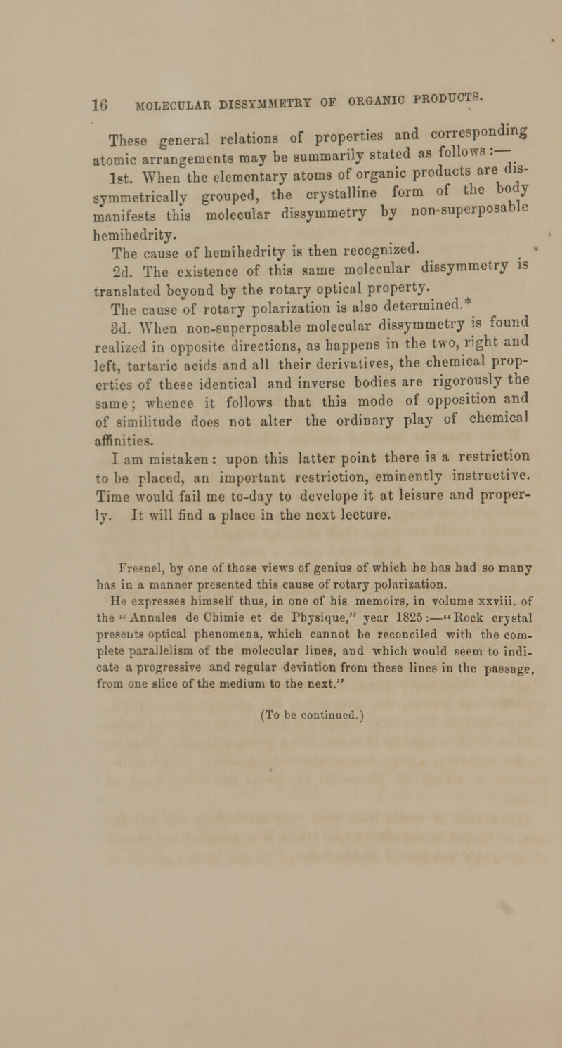 These general relations of properties and corresponding atomic arrangements may be summarily stated as follows: 1st. When the elementary atoms of organic products arei dis- symmetrically grouped, the crystalline form of the body manifests this molecular dissymmetry by non-superposable hemihedrity. The cause of hemihedrity is then recognized. 2d. The existence of this same molecular dissymmetry is translated beyond by the rotary optical property.^ The cause of rotary polarization is also determined.* 3d. When non-superposable molecular dissymmetry is found realized in opposite directions, as happens in the two, right and left, tartaric acids and all their derivatives, the chemical prop- erties of these identical and inverse bodies are rigorously the same; whence it follows that this mode of opposition and of similitude does not alter the ordinary play of chemical affinities. I am mistaken : upon this latter point there is a restriction to be placed, an important restriction, eminently instructive. Time would fail me to-day to develope it at leisure and proper- ly. It will find a place in the next lecture. Fresnel, by one of those views of genius of which he has had so many has in a manner presented this cause of rotary polarization. He expresses himself thus, in one of his memoirs, in volume xxviii. of the  Annales de Chimie et de Physique, year 1825:—Rock crystal presents optical phenomena, which cannot be reconciled with the com- plete parallelism of the molecular lines, and which would seem to indi- cate a progressive and regular deviation from these lines in the passage, from one slice of the medium to the next. (To be continued.)