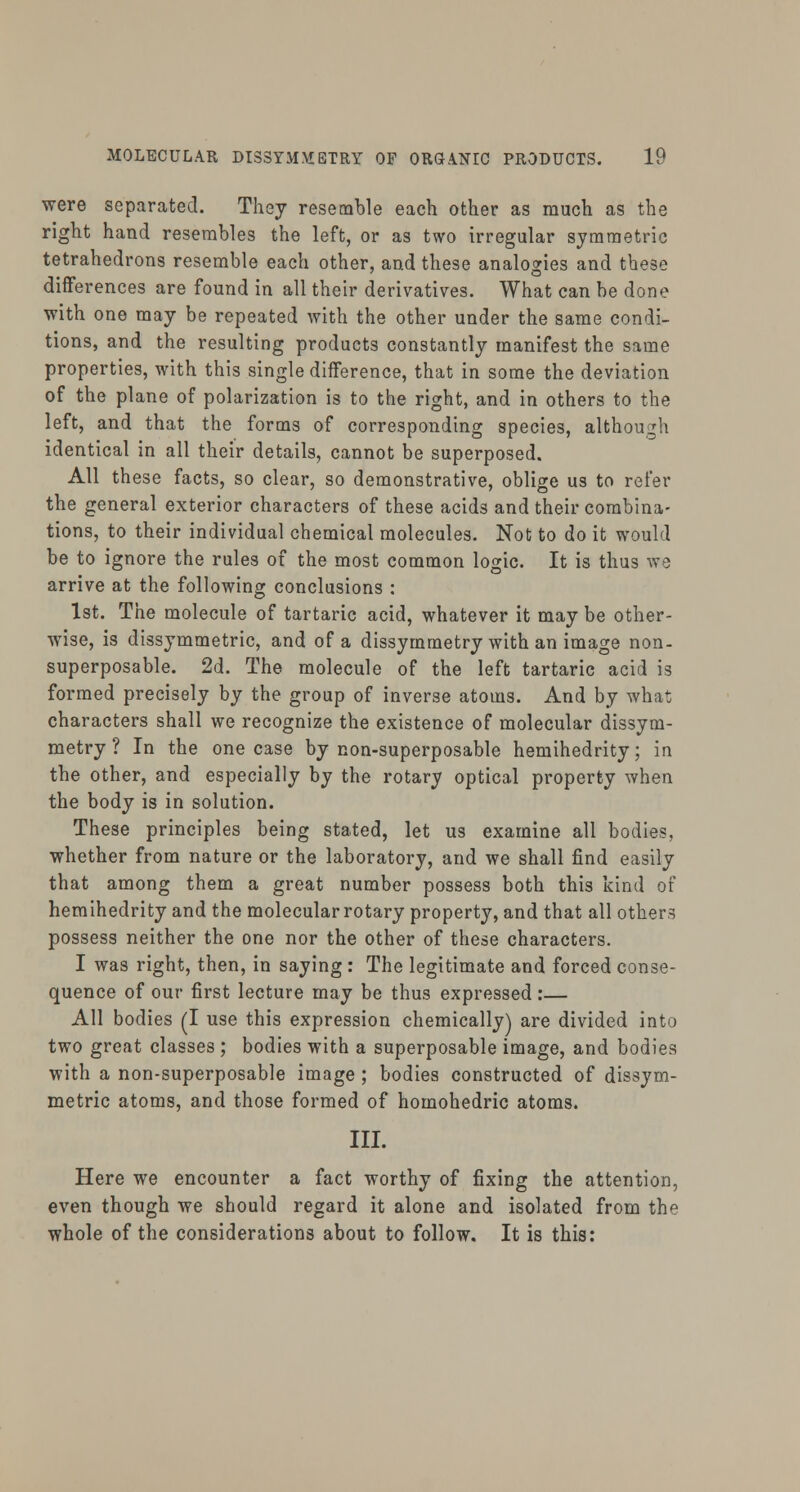were separated. They resemble each other as much as the right hand resembles the left, or as two irregular symmetric tetrahedrons resemble each other, and these analogies and these differences are found in all their derivatives. What can be done with one may be repeated with the other under the same condi- tions, and the resulting products constantly manifest the same properties, with this single difference, that in some the deviation of the plane of polarization is to the right, and in others to the left, and that the forms of corresponding species, although identical in all their details, cannot be superposed. All these facts, so clear, so demonstrative, oblige us to refer the general exterior characters of these acids and their combina- tions, to their individual chemical molecules. Not to do it would be to ignore the rules of the most common lojnc. It is thus we arrive at the following conclusions : 1st. The molecule of tartaric acid, whatever it may be other- wise, is dissymmetric, and of a dissymmetry with an image non- superposable. 2d. The molecule of the left tartaric acid is formed precisely by the group of inverse atoms. And by what characters shall we recognize the existence of molecular dissym- metry ? In the one case by non-superposable hemihedrity; in the other, and especially by the rotary optical property when the body is in solution. These principles being stated, let us examine all bodies, whether from nature or the laboratory, and we shall find easily that among them a great number possess both this kind of hemihedrity and the molecular rotary property, and that all others possess neither the one nor the other of these characters. I was right, then, in saying : The legitimate and forced conse- quence of our first lecture may be thus expressed:— All bodies (I use this expression chemically) are divided into two great classes ; bodies with a superposable image, and bodies with a non-superposable image ; bodies constructed of dissym- metric atoms, and those formed of homohedric atoms. III. Here we encounter a fact worthy of fixing the attention, even though we should regard it alone and isolated from the whole of the considerations about to follow. It is this: