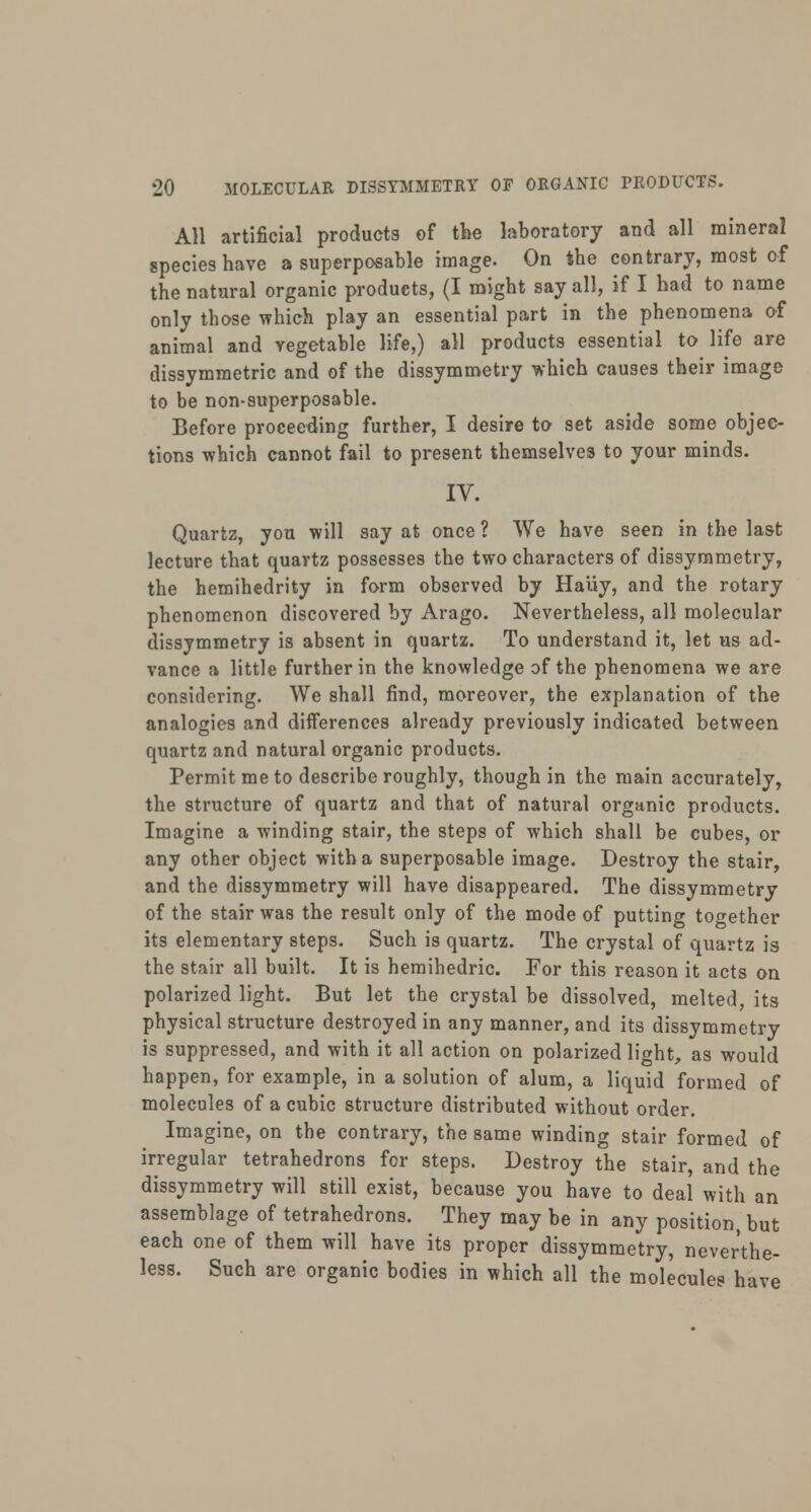 All artificial products of the laboratory and all mineral species have a superposable image. On the contrary, most of the natural organic products, (I might say all, if I had to name only those which play an essential part in the phenomena of animal and vegetable life,) all products essential to life are dissymmetric and of the dissymmetry which causes their image to be non-superposable. Before proceeding further, I desire to set aside some objec- tions which cannot fail to present themselves to your minds. IV. Quartz, you will say at once ? We have seen in the last lecture that quartz possesses the two characters of dissymmetry, the hemihedrity in form observed by Hauy, and the rotary phenomenon discovered by Arago. Nevertheless, all molecular dissymmetry is absent in quartz. To understand it, let us ad- vance a little further in the knowledge of the phenomena we are considering. We shall find, moreover, the explanation of the analogies and differences already previously indicated between quartz and natural organic products. Permit me to describe roughly, though in the main accurately, the structure of quartz and that of natural organic products. Imagine a winding stair, the steps of which shall be cubes, or any other object with a superposable image. Destroy the stair, and the dissymmetry will have disappeared. The dissymmetry of the stair was the result only of the mode of putting together its elementary steps. Such is quartz. The crystal of quartz is the stair all built. It is hemihedric. For this reason it acts on polarized light. But let the crystal be dissolved, melted, its physical structure destroyed in any manner, and its dissymmetry is suppressed, and with it all action on polarized light, as would happen, for example, in a solution of alum, a liquid formed of molecules of a cubic structure distributed without order. Imagine, on the contrary, the same winding stair formed of irregular tetrahedrons for steps. Destroy the stair, and the dissymmetry will still exist, because you have to deal with an assemblage of tetrahedrons. They may be in any position, but each one of them will have its proper dissymmetry, neverthe- less. Such are organic bodies in which all the molecules have