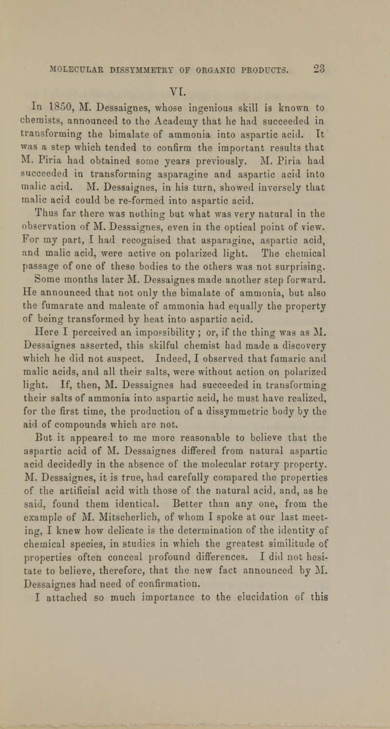 VI. In 1850, M. Dessaignes, whose ingenious skill is known to chemists, announced to the Academy that he had succeeded in transforming the bimalate of ammonia into aspartic acid. It was a step which tended to confirm the important results that M. Piria had obtained some years previously. M. Piria had succeeded in transforming asparagine and aspartic acid into malic acid. M. Dessaignes, in his turn, showed inversely that malic acid could be re-formed into aspartic acid. Thus far there was nothing but what was very natural in the observation of M. Dessaignes, even in the optical point of view. For my part, I had recognised that asparagine, aspartic acid, and malic acid, were active on polarized light. The chemical passage of one of these bodies to the others was not surprising. Some months later M. Dessaignes made another step forward. He announced that not only the bimalate of ammonia, but also the fumarate and maleate of ammonia had equally the property of being transformed by heat into aspartic acid. Here I perceived an impossibility ; or, if the thing was as M. Dessaignes asserted, this skilful chemist had made a discovery which he did not suspect. Indeed, I observed that fumaric and malic acids, and all their salts, were without action on polarized light. If, then, M. Dessaignes had succeeded in transforming their salts of ammonia into aspartic acid, he must have realized, for the first time, the production of a dissymmetric body by the aid of compounds which are not. But it appeared to me more reasonable to believe that the aspartic acid of M. Dessaignes differed from natural aspartic acid decidedly in the absence of the molecular rotary property. M. Dessaignes, it is true, had carefully compared the properties of the artificial acid with those of the natural acid, and, as he said, found them identical. Better than any one, from the example of M. Mitscherlich, of whom I spoke at our last meet- ing, I knew how delicate is the determination of the identity of chemical species, in studies in which the greatest similitude of properties often conceal profound differences. I did not hesi- tate to believe, therefore, that the new fact announced by M. Dessaignes had need of confirmation. I attached so much importance to the elucidation of this