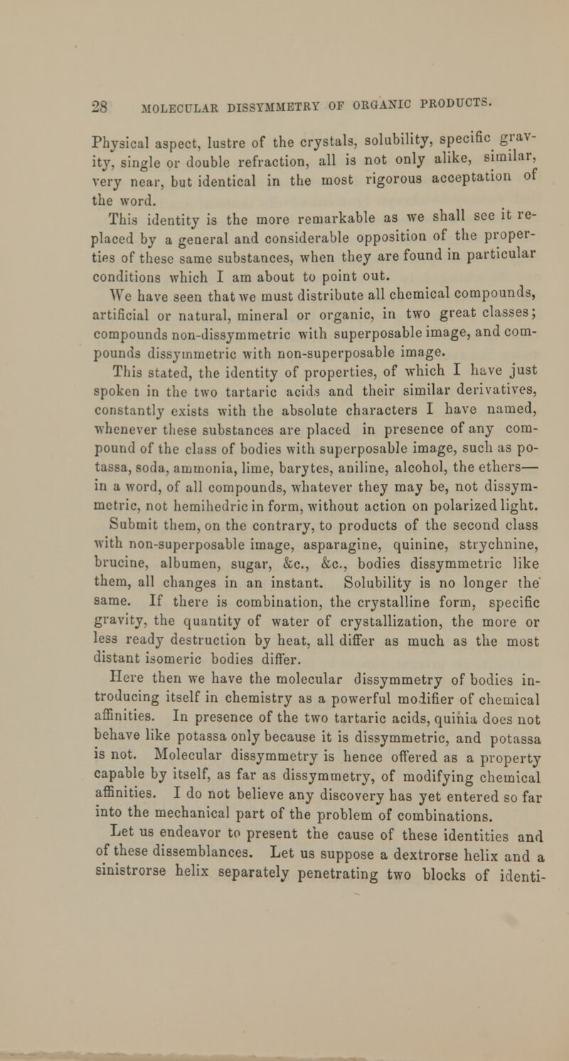 Physical aspect, lustre of the crystals, solubility, specific grav- ity, single or double refraction, all is not only alike, similar, very near, but identical in the most rigorous acceptation of the word. This identity is the more remarkable as we shall see it re- placed by a general and considerable opposition of the proper- ties of these same substances, when they are found in particular conditions which I am about to point out. We have seen that we must distribute all chemical compounds, artificial or natural, mineral or organic, in two great classes; compounds non-dissymmetric with superposable image, and com- pounds dissymmetric with non-superposable image. This stated, the identity of properties, of which I have just spoken in the two tartaric acids and their similar derivatives, constantly exists with the absolute characters I have named, whenever these substances are placed in presence of any com- pound of the class of bodies with superposable image, such as po- tassa, soda, ammonia, lime, barytes, aniline, alcohol, the ethers— in a word, of all compounds, whatever they may be, not dissym- metric, not hemihedric in form, without action on polarized light. Submit them, on the contrary, to products of the second class with non-superposable image, asparagine, quinine, strychnine, brucine, albumen, sugar, &c, &c, bodies dissymmetric like them, all changes in an instant. Solubility is no longer the same. If there is combination, the crystalline form, specific gravity, the quantity of water of crystallization, the more or less ready destruction by heat, all differ as much as the most distant isomeric bodies differ. Here then we have the molecular dissymmetry of bodies in- troducing itself in chemistry as a powerful modifier of chemical affinities. In presence of the two tartaric acids, quinia does not behave like potassa only because it is dissymmetric, and potassa is not. Molecular dissymmetry is hence offered as a property capable by itself, as far as dissymmetry, of modifying chemical affinities. I do not believe any discovery has yet entered so far into the mechanical part of the problem of combinations. Let us endeavor to present the cause of these identities and of these dissemblances. Let us suppose a dextrorse helix and a sinistrorse helix separately penetrating two blocks of identi-