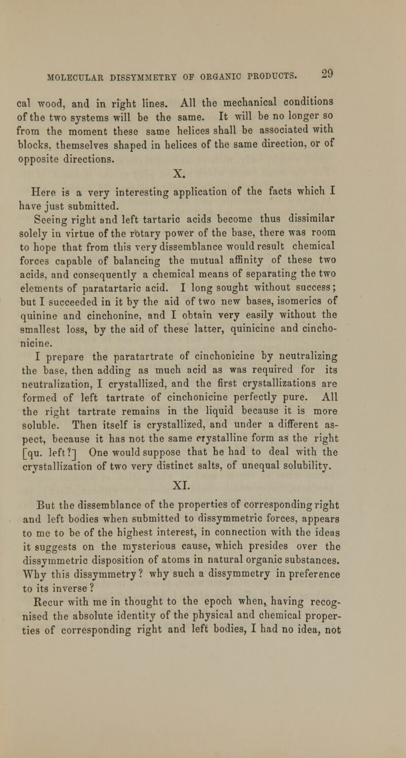 cal wood, and in right lines. All the mechanical conditions of the two systems will be the same. It will be no longer so from the moment these same helices shall be associated with blocks, themselves shaped in helices of the same direction, or of opposite directions. X. Here is a very interesting application of the facts which I have just submitted. Seeing right and left tartaric acids become thus dissimilar solely in virtue of the rotary power of the base, there was room to hope that from this very dissemblance would result chemical forces capable of balancing the mutual affinity of these two acids, and consequently a chemical means of separating the two elements of paratartaric acid. I long sought without success; but I succeeded in it by the aid of two new bases, isomerics of quinine and cinchonine, and I obtain very easily without the smallest loss, by the aid of these latter, quinicine and cincho- nicine. I prepare the paratartrate of cinchonicine by neutralizing the base, then adding as much acid as was required for its neutralization, I crystallized, and the first crystallizations are formed of left tartrate of cinchonicine perfectly pure. All the right tartrate remains in the liquid because it is more soluble. Then itself is crystallized, and under a different as- pect, because it has not the same crystalline form as the right [qu. left?] One would suppose that he had to deal with the crystallization of two very distinct salts, of unequal solubility. XI. But the dissemblance of the properties of corresponding right and left bodies when submitted to dissymmetric forces, appears to me to be of the highest interest, in connection with the ideas it suggests on the mysterious cause, which presides over the dissymmetric disposition of atoms in natural organic substances. Why this dissymmetry? why such a dissymmetry in preference to its inverse ? Recur with me in thought to the epoch when, having recog- nised the absolute identity of the physical and chemical proper- ties of corresponding right and left bodies, I had no idea, not