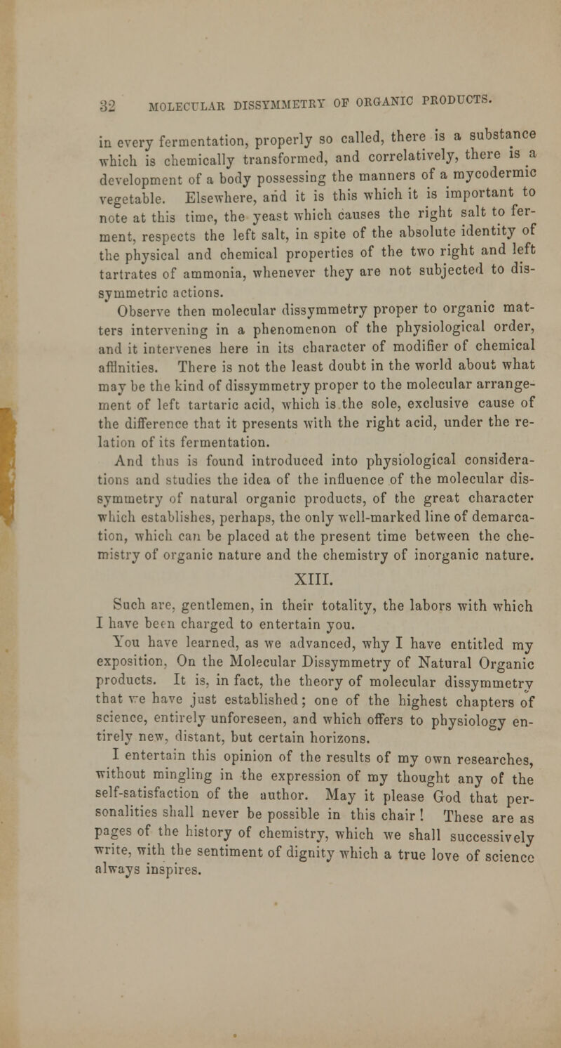 in every fermentation, properly so called, there is a substance which is chemically transformed, and correctively, there is a development of a body possessing the manners of a mycodermic vegetable. Elsewhere, arid it is this which it is important to note at this time, the yeast which causes the right salt to fer- ment, respects the left salt, in spite of the absolute identity of the physical and chemical properties of the two right and left tartrates of ammonia, whenever they are not subjected to dis- symmetric actions. Observe then molecular dissymmetry proper to organic mat- ters intervening in a phenomenon of the physiological order, and it intervenes here in its character of modifier of chemical affinities. There is not the least doubt in the world about what may be the kind of dissymmetry proper to the molecular arrange- ment of left tartaric acid, which is the sole, exclusive cause of the difference that it presents with the right acid, under the re- lation of its fermentation. And thus is found introduced into physiological considera- tions and studies the idea of the influence of the molecular dis- symmetry of natural organic products, of the great character which establishes, perhaps, the only well-marked line of demarca- tion, which can be placed at the present time between the che- mistry of organic nature and the chemistry of inorganic nature. XIII. Such are, gentlemen, in their totality, the labors with which I have been charged to entertain you. You have learned, as we advanced, why I have entitled my exposition, On the Molecular Dissymmetry of Natural Organic products. It is, in fact, the theory of molecular dissymmetry that we have just established; one of the highest chapters of science, entirely unforeseen, and which offers to physiology en- tirely new, distant, but certain horizons. I entertain this opinion of the results of my own researches, without mingling in the expression of my thought any of the self-satisfaction of the author. May it please God that per- sonalities shall never be possible in this chair ! These are as pages of the history of chemistry, which we shall successively write, with the sentiment of dignity which a true love of science always inspires.
