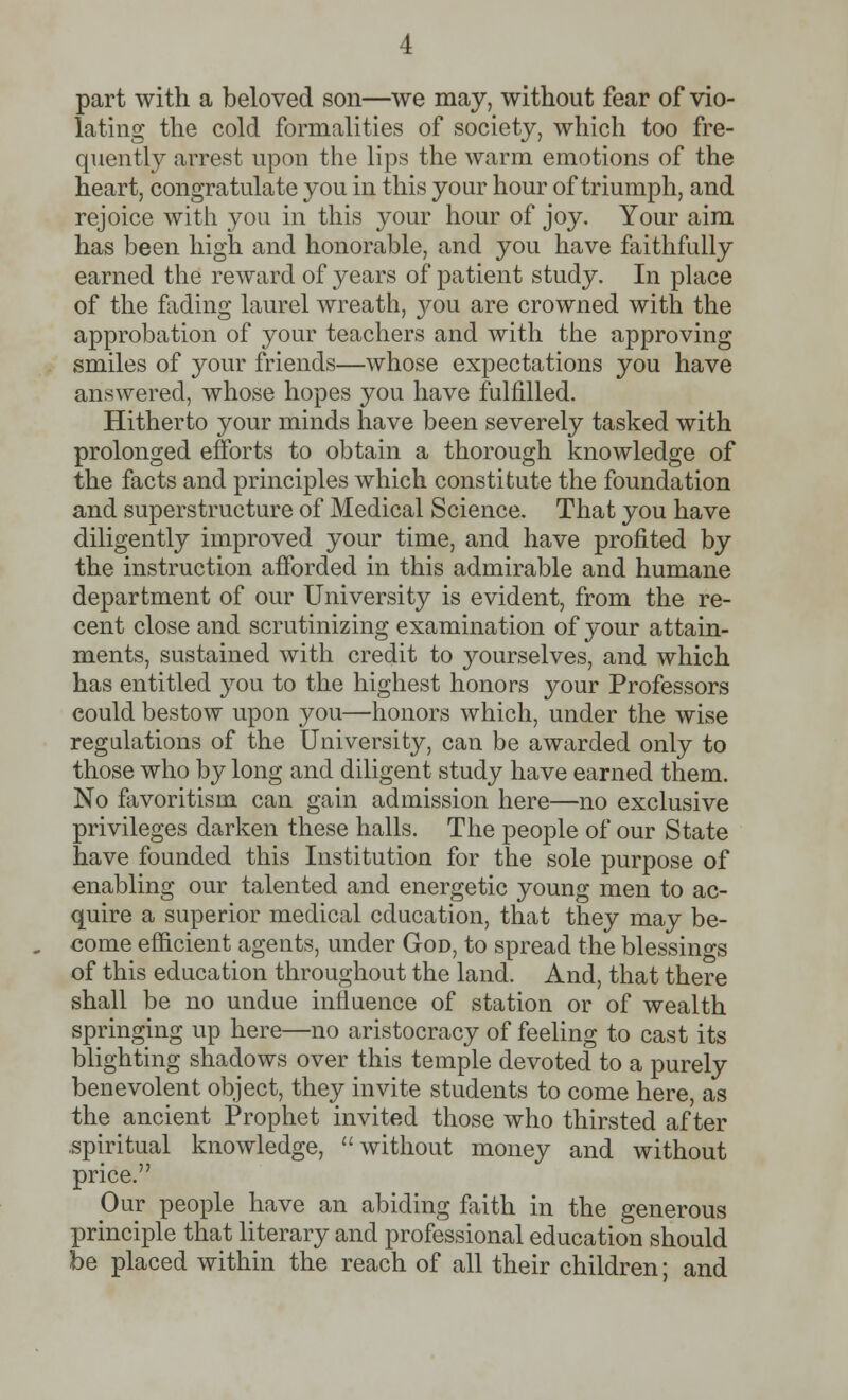 part with a beloved son—we may, without fear of vio- lating the cold formalities of society, which too fre- quently arrest upon the lips the warm emotions of the heart, congratulate you in this your hour of triumph, and rejoice with you in this your hour of joy. Your aim has been high and honorable, and you have faithfully earned the reward of years of patient study. In place of the fading laurel wreath, you are crowned with the approbation of your teachers and with the approving smiles of your friends—whose expectations you have answered, whose hopes you have fulfilled. Hitherto your minds have been severely tasked with prolonged efforts to obtain a thorough knowledge of the facts and principles which constitute the foundation and superstructure of Medical Science. That you have diligently improved your time, and have profited by the instruction afforded in this admirable and humane department of our University is evident, from the re- cent close and scrutinizing examination of your attain- ments, sustained with credit to yourselves, and which has entitled you to the highest honors your Professors could bestow upon you—honors which, under the wise regulations of the University, can be awarded only to those who by long and diligent study have earned them. No favoritism can gain admission here—no exclusive privileges darken these halls. The people of our State have founded this Institution for the sole purpose of enabling our talented and energetic young men to ac- quire a superior medical education, that they may be- come efficient agents, under God, to spread the blessings of this education throughout the land. And, that there shall be no undue influence of station or of wealth springing up here—no aristocracy of feeling to cast its blighting shadows over this temple devoted to a purely benevolent object, they invite students to come here, as the ancient Prophet invited those who thirsted after .spiritual knowledge, without money and without price. Our people have an abiding faith in the generous principle that literary and professional education should be placed within the reach of all their children; and