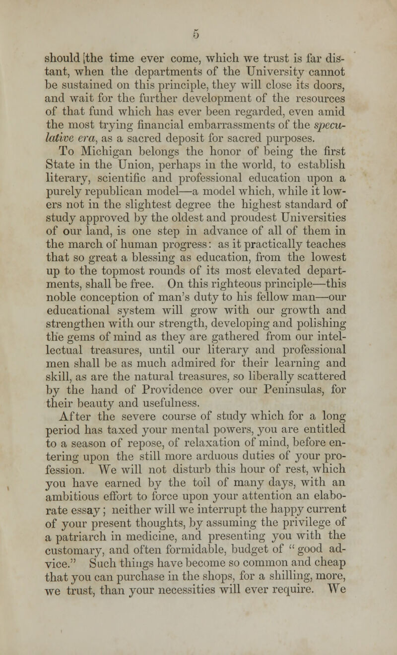 should [the time ever come, which we trust is far dis- tant, when the departments of the University cannot be sustained on this principle, they will close its doors, and wait for the further development of the resources of that fund which has ever been regarded, even amid the most trying financial embarrassments of the specu- lative era, as a sacred deposit for sacred purposes. To Michigan belongs the honor of being the first State in the Union, perhaps in the world, to establish literary, scientific and professional education upon a purely republican model—a model which, while it low- ers not in the slightest degree the highest standard of study approved by the oldest and proudest Universities of our land, is one step in advance of all of them in the march of human progress: as it practically teaches that so great a blessing as education, from the lowest up to the topmost rounds of its most elevated depart- ments, shall be free. On this righteous principle—this noble conception of man's duty to his fellow man—our educational system will grow with our growth and strengthen with our strength, developing and polishing the gems of mind as they are gathered from our intel- lectual treasures, until our literary and professional men shall be as much admired for their learning and skill, as are the natural treasures, so liberally scattered by the hand of Providence over our Peninsulas, for their beauty and usefulness. After the severe course of study which for a long period has taxed your mental powers, you are entitled to a season of repose, of relaxation of mind, before en- tering upon the still more arduous duties of your pro- fession. We will not disturb this hour of rest, which you have earned by the toil of many days, with an ambitious effort to force upon your attention an elabo- rate essay; neither will we interrupt the happy current of your present thoughts, by assuming the privilege of a patriarch in medicine, and presenting you with the customary, and often formidable, budget of  good ad- vice. Such things have become so common and cheap that you can purchase in the shops, for a shilling, more, we trust, than your necessities will ever require. We