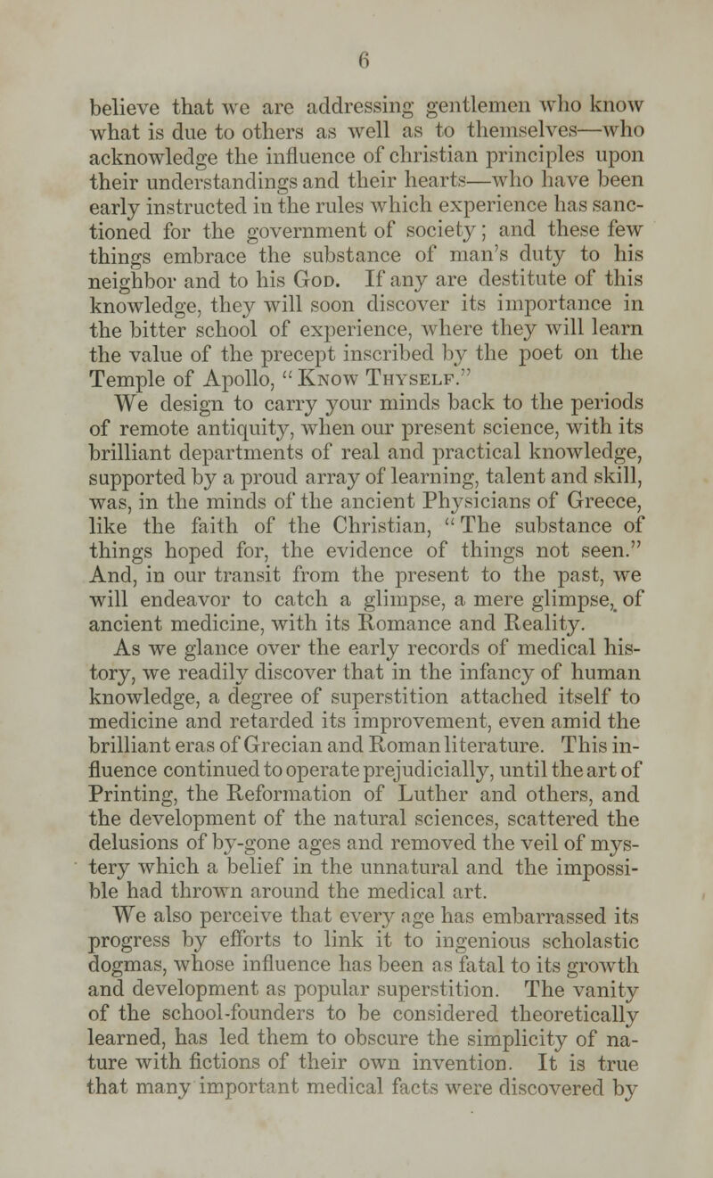believe that we are addressing gentlemen who know what is due to others as well as to themselves—who acknowledge the influence of christian principles upon their understandings and their hearts—who have been early instructed in the rules which experience has sanc- tioned for the government of society; and these few things embrace the substance of man's duty to his neighbor and to his God. If any are destitute of this knowledge, they will soon discover its importance in the bitter school of experience, where they will learn the value of the precept inscribed by the poet on the Temple of Apollo,  Know Thyself. We design to carry your minds back to the periods of remote antiquity, when our present science, with its brilliant departments of real and practical knowledge, supported by a proud array of learning, talent and skill, was, in the minds of the ancient Physicians of Greece, like the faith of the Christian,  The substance of things hoped for, the evidence of things not seen. And, in our transit from the present to the past, we will endeavor to catch a glimpse, a mere glimpse,_ of ancient medicine, with its Romance and Reality. As we glance over the early records of medical his- tory, we readily discover that in the infancy of human knowledge, a degree of superstition attached itself to medicine and retarded its improvement, even amid the brilliant eras of Grecian and Roman literature. This in- fluence continued to operate prejudicially, until the art of Printing, the Reformation of Luther and others, and the development of the natural sciences, scattered the delusions of by-gone ages and removed the veil of mys- tery which a belief in the unnatural and the impossi- ble had thrown around the medical art. We also perceive that every age has embarrassed its progress by efforts to link it to ingenious scholastic dogmas, whose influence has been as fatal to its growth and development as popular superstition. The vanity of the school-founders to be considered theoretically learned, has led them to obscure the simplicity of na- ture with fictions of their own invention. It is true that many important medical facts were discovered by