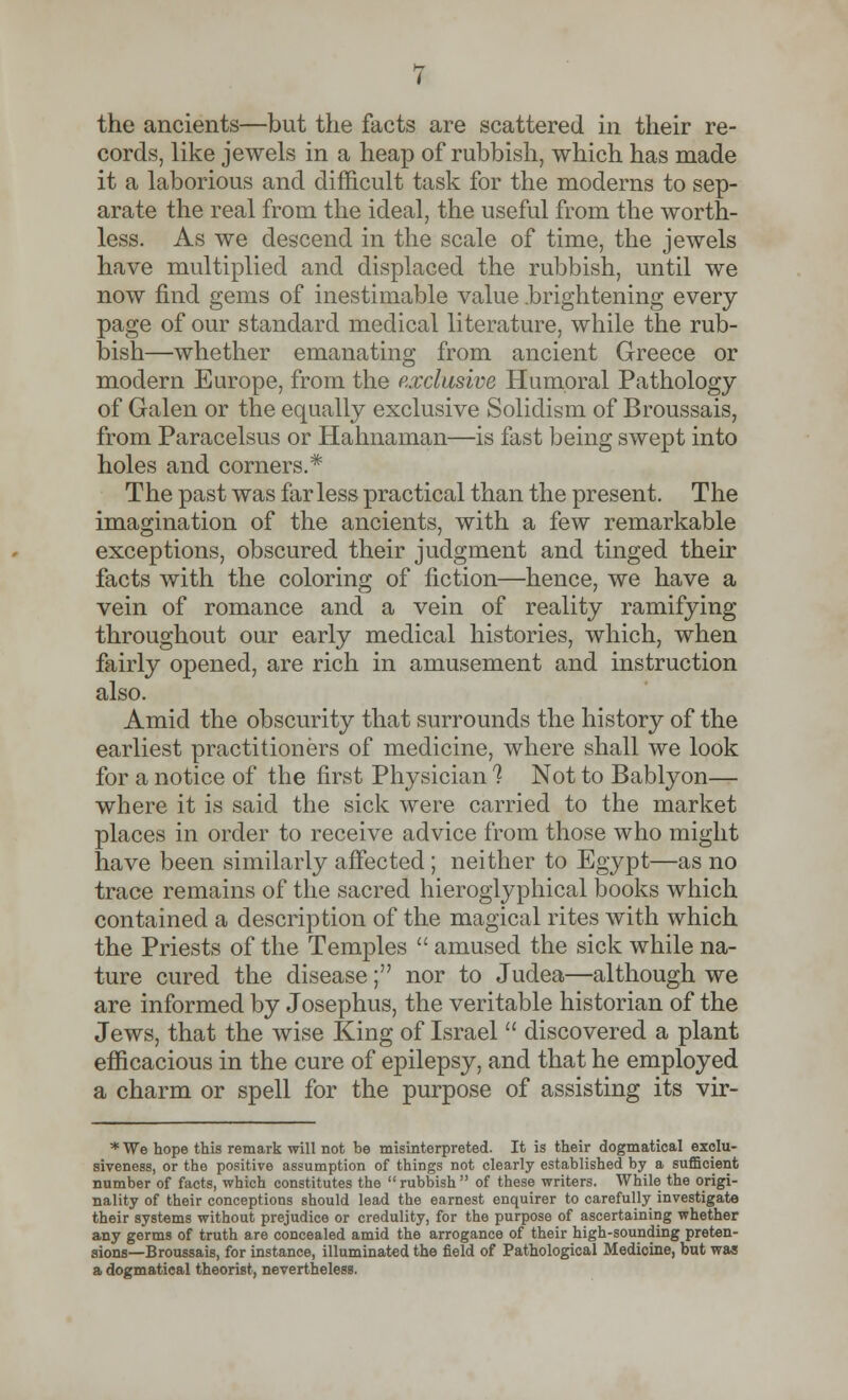cords, like jewels in a heap of rubbish, which has made it a laborious and difficult task for the moderns to sep- arate the real from the ideal, the useful from the worth- less. As we descend in the scale of time, the jewels have multiplied and displaced the rubbish, until we now find gems of inestimable value .brightening every page of our standard medical literature, while the rub- bish—whether emanating from ancient Greece or modern Europe, from the exclusive Humoral Pathology of Galen or the equally exclusive Solidism of Broussais, from Paracelsus or Hahnaman—is fast being swept into holes and corners.* The past was far less practical than the present. The imagination of the ancients, with a few remarkable exceptions, obscured their judgment and tinged their facts with the coloring of fiction—hence, we have a vein of romance and a vein of reality ramifying throughout our early medical histories, which, when fairly opened, are rich in amusement and instruction also. Amid the obscurity that surrounds the history of the earliest practitioners of medicine, where shall we look for a notice of the first Physician 1 Not to Bablyon— where it is said the sick were carried to the market places in order to receive advice from those who might have been similarly affected ; neither to Egypt—as no trace remains of the sacred hieroglyphical books which contained a description of the magical rites with which the Priests of the Temples  amused the sick while na- ture cured the disease; nor to Judea—although we are informed by Josephus, the veritable historian of the Jews, that the wise King of Israel  discovered a plant efficacious in the cure of epilepsy, and that he employed a charm or spell for the purpose of assisting its vir- *We hope this remark will not be misinterpreted. It is their dogmatical exclu- siveness, or the positive assumption of things not clearly established by a sufficient number of facts, which constitutes the rubbish of these writers. While the origi- nality of their conceptions should lead the earnest enquirer to carefully investigate their systems without prejudice or credulity, for the purpose of ascertaining whether any germs of truth are concealed amid the arrogance of their high-sounding preten- sions—Broussais, for instance, illuminated the field of Pathological Medicine, but was a dogmatical theorist, nevertheless.