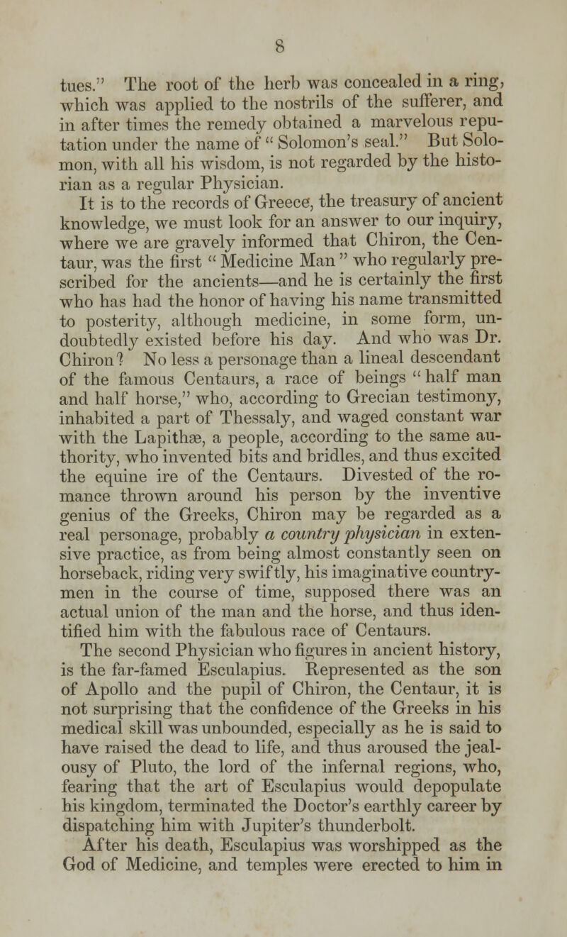 tues. The root of the herb was concealed in a ring, which was applied to the nostrils of the sufferer, and in after times the remedy obtained a marvelous repu- tation under the name of  Solomon's seal. But Solo- mon, with all his wisdom, is not regarded by the histo- rian as a regular Physician. It is to the records of Greece, the treasury of ancient knowledge, we must look for an answer to our inquiry, where we are gravely informed that Chiron, the Cen- taur, was the first  Medicine Man  who regularly pre- scribed for the ancients—and he is certainly the first who has had the honor of having his name transmitted to posterity, although medicine, in some form, un- doubtedly existed before his day. And who was Dr. Chiron? No less a personage than a lineal descendant of the famous Centaurs, a race of beings  half man and half horse, who, according to Grecian testimony, inhabited a part of Thessaly, and waged constant war with the Lapithae, a people, according to the sameau- thority, who invented bits and bridles, and thus excited the equine ire of the Centaurs. Divested of the ro- mance thrown around his person by the inventive genius of the Greeks, Chiron may be regarded as a real personage, probably a country physician in exten- sive practice, as from being almost constantly seen on horseback, riding very swiftly, his imaginative country- men in the course of time, supposed there was an actual union of the man and the horse, and thus iden- tified him with the fabulous race of Centaurs. The second Physician who figures in ancient history, is the far-famed Esculapius- Represented as the son of Apollo and the pupil of Chiron, the Centaur, it is not surprising that the confidence of the Greeks in his medical skill was unbounded, especially as he is said to have raised the dead to life, and thus aroused the jeal- ousy of Pluto, the lord of the infernal regions, who, fearing that the art of Esculapius would depopulate his kingdom, terminated the Doctor's earthly career by dispatching him with Jupiter's thunderbolt. After his death, Esculapius was worshipped as the God of Medicine, and temples were erected to him in