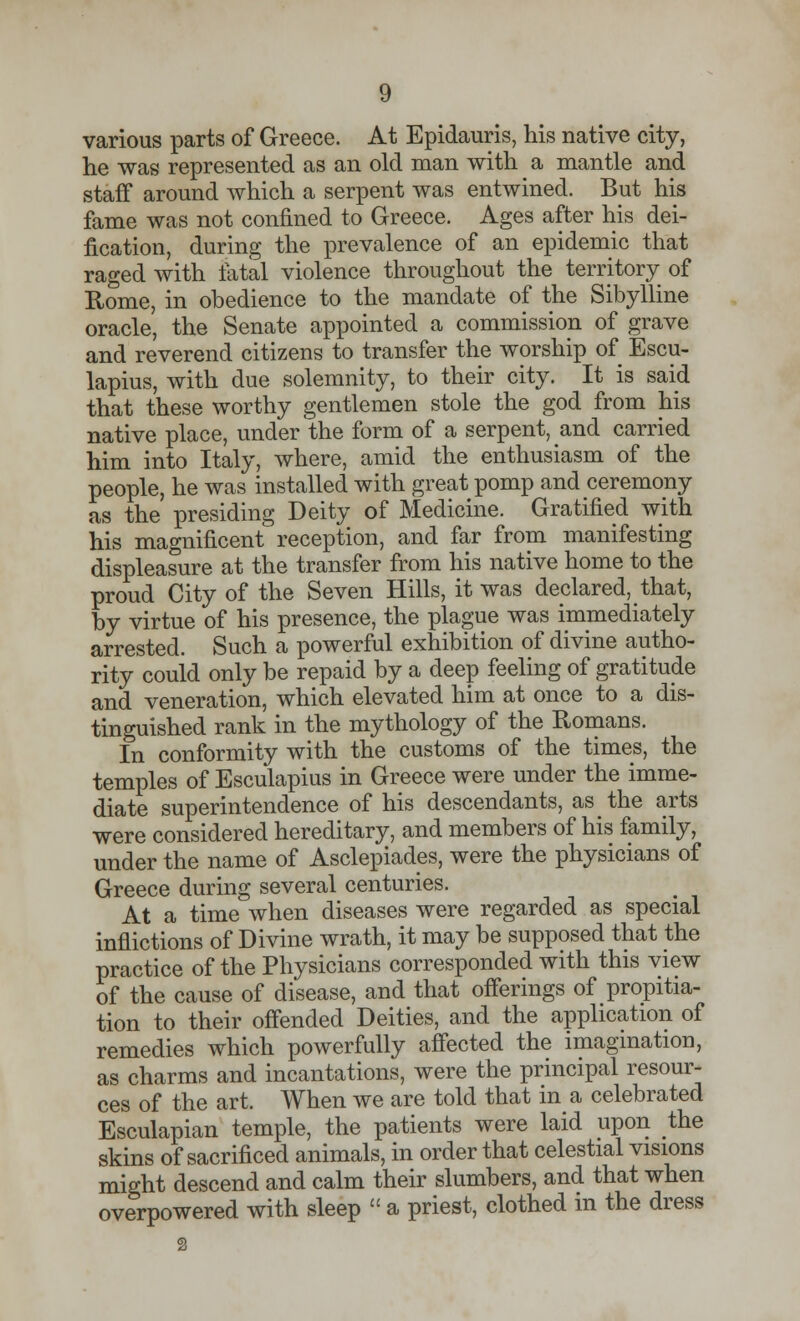 various parts of Greece. At Epidauris, his native city, he was represented as an old man with a mantle and staff around which a serpent was entwined. But his fame was not confined to Greece. Ages after his dei- fication, during the prevalence of an epidemic that raged with fatal violence throughout the territory of Rome, in obedience to the mandate of the Sibylline oracle, the Senate appointed a commission of grave and reverend citizens to transfer the worship of Escu- lapius, with due solemnity, to their city. It is said that these worthy gentlemen stole the god from his native place, under the form of a serpent, and carried him into Italy, where, amid the enthusiasm of the people, he was installed with great pomp and ceremony as the presiding Deity of Medicine. Gratified with his magnificent reception, and far from manifesting displeasure at the transfer from his native home to the proud City of the Seven Hills, it was declared, that, by virtue of his presence, the plague was immediately arrested. Such a powerful exhibition of divine autho- rity could only be repaid by a deep feeling of gratitude and veneration, which elevated him at once to a dis- tinguished rank in the mythology of the Romans. In conformity with the customs of the times, the temples of Esculapius in Greece were under the imme- diate superintendence of his descendants, as the arts were considered hereditary, and members of his family, under the name of Asclepiades, were the physicians of Greece during several centuries. At a time when diseases were regarded as special inflictions of Divine wrath, it may be supposed that the practice of the Physicians corresponded with this view of the cause of disease, and that offerings of propitia- tion to their offended Deities, and the application of remedies which powerfully affected the imagination, as charms and incantations, were the principal resour- ces of the art. When we are told that in a celebrated Esculapian temple, the patients were laid upon the skins of sacrificed animals, in order that celestial visions might descend and calm their slumbers, and that when overpowered with sleep  a priest, clothed in the dress