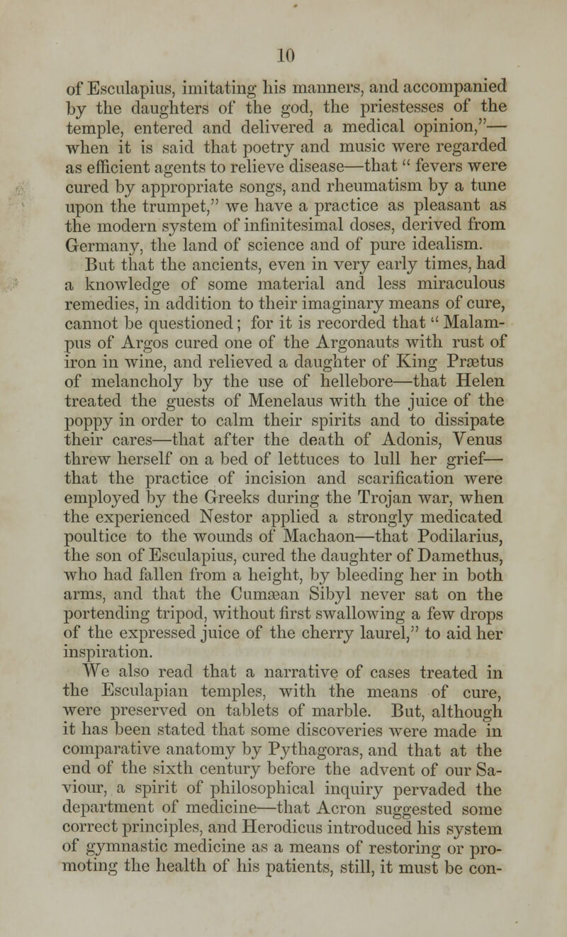 of Esculapius, imitating his manners, and accompanied by the daughters of the god, the priestesses of the temple, entered and delivered a medical opinion,— when it is said that poetry and music were regarded as efficient agents to relieve disease—that  fevers were cured by appropriate songs, and rheumatism by a tune upon the trumpet, we have a practice as pleasant as the modern system of infinitesimal doses, derived from Germany, the land of science and of pure idealism. But that the ancients, even in very early times, had a knowledge of some material and less miraculous remedies, in addition to their imaginary means of cure, cannot be questioned; for it is recorded that  Malam- pus of Argos cured one of the Argonauts with rust of iron in wine, and relieved a daughter of King Prsetus of melancholy by the use of hellebore—that Helen treated the guests of Menelaus with the juice of the poppy in order to calm their spirits and to dissipate their cares—that after the death of Adonis, Venus threw herself on a bed of lettuces to lull her grief— that the practice of incision and scarification were employed by the Greeks during the Trojan war, when the experienced Nestor applied a strongly medicated poultice to the wounds of Machaon—that Podilarius, the son of Esculapius, cured the daughter of Damethus, who had fallen from a height, by bleeding her in both arms, and that the Cumaean Sibyl never sat on the portending tripod, without first swallowing a few drops of the expressed juice of the cherry laurel, to aid her inspiration. We also read that a narrative of cases treated in the Esculapian temples, with the means of cure, were preserved on tablets of marble. But, although it has been stated that some discoveries were made in comparative anatomy by Pythagoras, and that at the end of the sixth century before the advent of our Sa- viour, a spirit of philosophical inquiry pervaded the department of medicine—that Acron suggested some correct principles, and Herodicus introduced his system of gymnastic medicine as a means of restoring or pro- moting the health of his patients, still, it must be con-