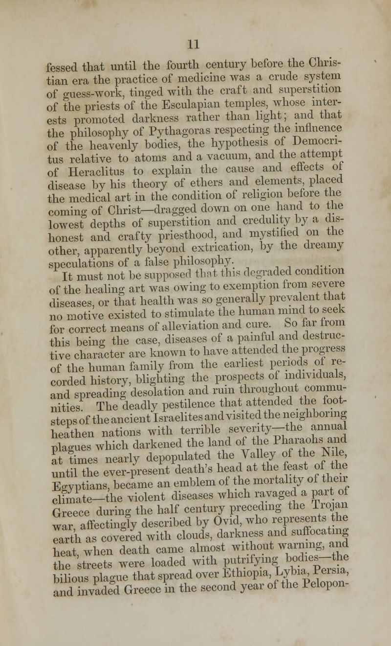 fessed that until the fourth century before the Chris- tian era the practice of medicine was a crude system of guess-work, tinged with the craft and superstition of the priests of the Esculapian temples, whose inter- ests promoted darkness rather than light; and that the philosophy of Pythagoras respecting the influence of the heavenly bodies, the hypothesis of Democri- tus relative to atoms and a vacuum, and the attempt of Heraclitus to explain the cause and effects of disease by his theory of ethers and elements placed the medical art in the condition of religion before the coming of Christ—dragged down on one hand to the lowest depths of superstition and credulity by a dis- honest and crafty priesthood, and mystified on the other, apparently beyond extrication, by the dreamy speculations of a false philosophy. It must not be supposed that this degraded condition of the healing art was owing to exemption from severe diseases, or that health was so generally prevalent that no motive existed to stimulate the human mind to seek for correct means of alleviation and cure bo far trom this being the case, diseases of a painful and destruc- tive character are known to have attended the progress of the human family from the earliest periods of re- corded history, blighting the prospects of individuals, and spreading desolation and ruin throughout commu- nities The deadly pestilence that attended the foot- steps of the ancient Israelitesand visited the neighboring heathen nations with terrible seventy-the annual plague which darkened the land of the Pharaohs and Ttimes nearly depopulated the Valley of the Nile until the ever-present death's head at the feast of the Egyptians, became an emblem of the mortality of their climate-the violent diseases which ravaged a part of Greece during the half century preceding the Trojan war affectingly described by Ovid, who represents the Trth as covered with clouds, darkness and suffocating heat when death came almost without warning, and the streets were loaded with ft*^*£^ bilious plague that spread over Ethiopia L^a Persi^ and invaded Greece in the second year of the Pelopon