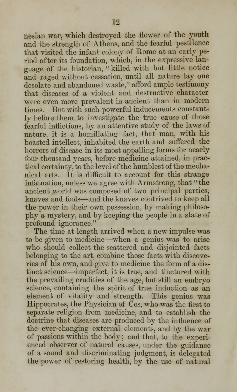 nesian war, which destroyed the flower of the youth and the strength of Athens, and the fearful pestilence that visited the infant colony of Rome at an early pe- riod after its foundation, which, in the expressive lan- guage of the historian,  killed with but little notice and raged without cessation, until all nature lay one desolate and abandoned waste, afford ample testimony that diseases of a violent and destructive character were even more prevalent in ancient than in modern times. But with such powerful inducements constant- ly before them to investigate the true cause of those fearful inflictions, by an attentive study of the laws of nature, it is a humiliating fact, that man, with his boasted intellect, inhabited the earth and suffered the horrors of disease in its most appalling forms for nearly four thousand years, before medicine attained, in prac- tical certainty, to the level of the humblest of the mecha- nical arts. It is difficult to account for this strange infatuation, unless we agree with Armstrong, that the ancient world was composed of two principal parties, knaves and fools—and the knaves contrived to keep all the power in their own possession, by making philoso- phy a mystery, and by keeping the people in a state of profound ignorance. The time at length arrived when a new impulse was to be given to medicine—when a genius was to arise who should collect the scattered and disjointed facts belonging to the art, combine those facts with discove- ries of his own, and give to medicine the form of a dis- tinct science—-imperfect, it is true, and tinctured with the prevailing crudities of the age, but still an embryo science, containing the spirit of true induction as an element of vitality and strength. This genius was Hippocrates, the Physician of Cos, who was the first to separate religion from medicine, and to establish the doctrine that diseases are produced by the influence of the ever-changing external elements, and by the war of passions within the body; and that, to the experi- enced observer of natural causes, under the guidance of a sound and discriminating judgment, is delegated the power of restoring health, by the use of natural