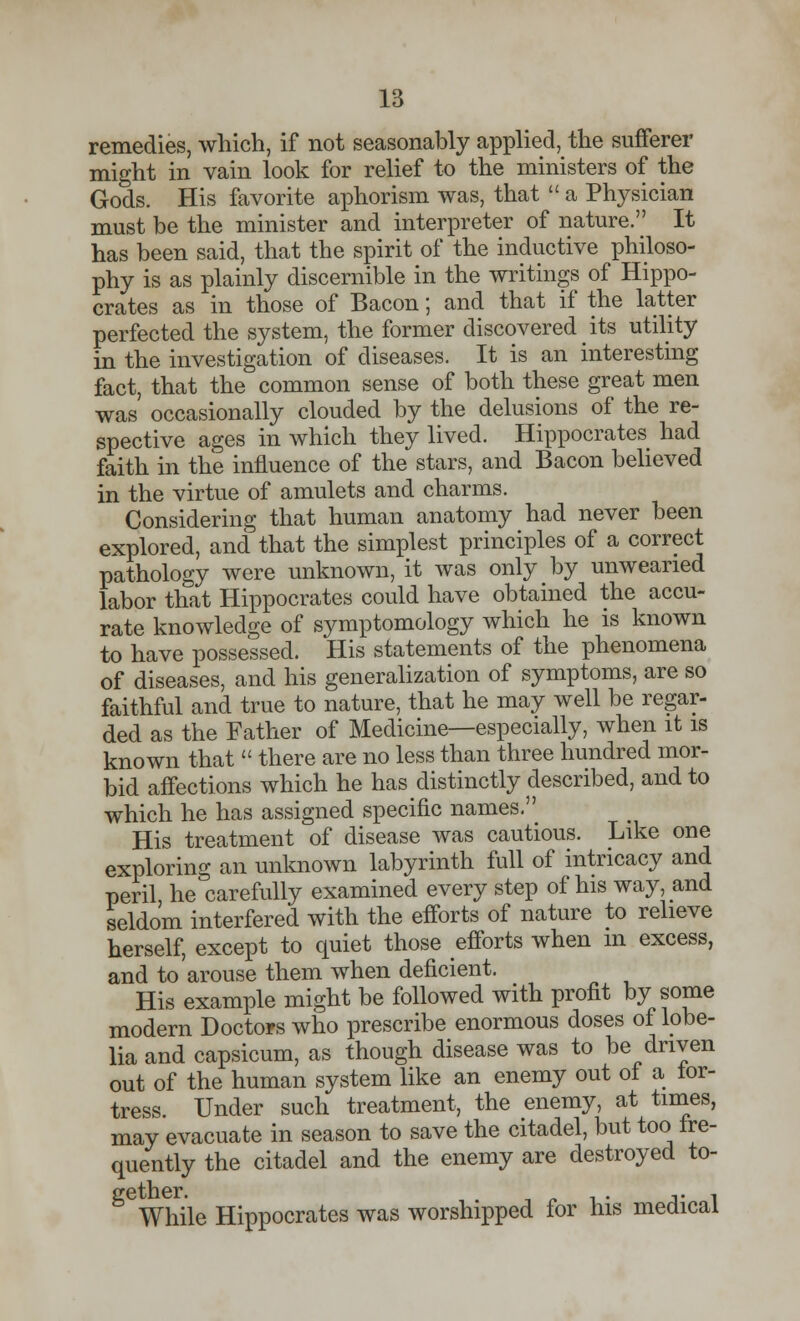 remedies, which, if not seasonably applied, the sufferer might in vain look for relief to the ministers of the Gods. His favorite aphorism was, that  a Physician must be the minister and interpreter of nature. It has been said, that the spirit of the inductive philoso- phy is as plainly discernible in the writings of Hippo- crates as in those of Bacon; and that if the latter perfected the system, the former discovered its utility in the investigation of diseases. It is an interesting fact, that the common sense of both these great men was occasionally clouded by the delusions of the re- spective ages in which they lived. Hippocrates had faith in the influence of the stars, and Bacon believed in the virtue of amulets and charms. Considering that human anatomy had never been explored, and that the simplest principles of a correct pathology were unknown, it was only by unwearied labor that Hippocrates could have obtained the accu- rate knowledge of symptomology which he is known to have possessed. His statements of the phenomena of diseases, and his generalization of symptoms, are so faithful and true to nature, that he may well be regar- ded as the Father of Medicine—especially, when it is known that  there are no less than three hundred mor- bid affections which he has distinctly described, and to which he has assigned specific names. His treatment of disease was cautious. Like one exploring an unknown labyrinth full of intricacy and peril he carefully examined every step of his way, and seldom interfered with the efforts of nature to relieve herself, except to quiet those efforts when m excess, and to arouse them when deficient. His example might be followed with profit by some modern Doctors who prescribe enormous doses of lobe- lia and capsicum, as though disease was to be driven out of the human system like an enemy out of a lor- tress. Under such treatment, the enemy, at times, may evacuate in season to save the citadel, but too fre- quently the citadel and the enemy are destroyed to- While Hippocrates was worshipped for his medical