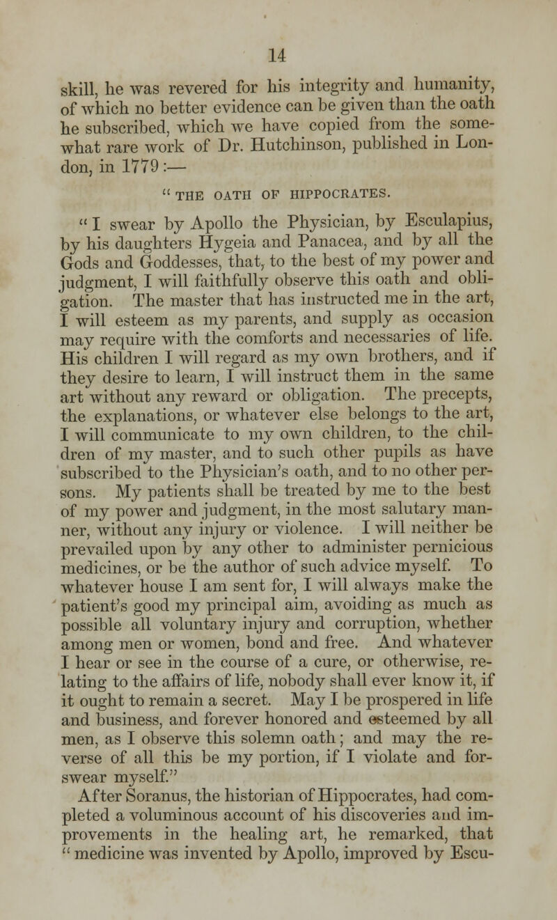 skill, he was revered for his integrity and humanity, of which no better evidence can be given than the oath he subscribed, which we have copied from the some- what rare work of Dr. Hutchinson, published in Lon- don, in 1779 :—  THE OATH OP HIPPOCRATES.  I swear by Apollo the Physician, by Esculapius, by his daughters Hygeia and Panacea, and by all the Gods and Goddesses, that, to the best of my power and judgment, I will faithfully observe this oath and obli- gation. The master that has instructed me in the art, I will esteem as my parents, and supply as occasion may require with the comforts and necessaries of life. His children I will regard as my own brothers, and if they desire to learn, I will instruct them in the same art without any reward or obligation. The precepts, the explanations, or whatever else belongs to the art, I will communicate to my own children, to the chil- dren of my master, and to such other pupils as have subscribed to the Physician's oath, and to no other per- sons. My patients shall be treated by me to the best of my power and judgment, in the most salutary man- ner, without any injury or violence. I will neither be prevailed upon by any other to administer pernicious medicines, or be the author of such advice myself. To whatever house I am sent for, I will always make the patient's good my principal aim, avoiding as much as possible all voluntary injury and corruption, whether among men or women, bond and free. And whatever I hear or see in the course of a cure, or otherwise, re- lating to the affairs of life, nobody shall ever know it, if it ought to remain a secret. May I be prospered in life and business, and forever honored and esteemed by all men, as I observe this solemn oath; and may the re- verse of all this be my portion, if I violate and for- swear myself. After Soranus, the historian of Hippocrates, had com- pleted a voluminous account of his discoveries and im- provements in the healing art, he remarked, that  medicine was invented by Apollo, improved by Escu-