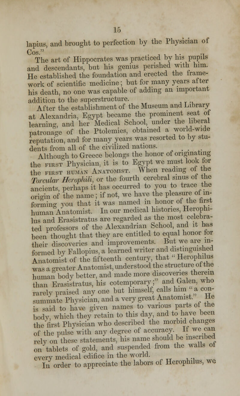 lapius, and brought to perfection by the Physician of Cos. The art of Hippocrates was practiced by his pupils and descendants, but his genius perished with him. He established the foundation and erected the frame- work of scientific medicine; but for many years after his death, no one was capable of adding an important addition to the superstructure. After the establishment of the Museum and Library at Alexandria, Egypt became the prominent seat of learning, and her Medical School, under the liberal patronage of the Ptolemies, obtained a world-wide reputation, and for many years was resorted to by stu- dents from all of the civilized nations. # _ Although to Greece belongs the honor of originating the first Physician, it is to Egypt we must look lor the first human Anatomist. When reading ot the Torcular Herophili, or the fourth cerebral sinus of the ancients, perhaps it has occurred to you to trace the origin of the name; if not, we have the pleasure of in- forming you that it was named in honor of the first human Anatomist. In our medical histories, Herophi- lus and Erasistratus are regarded as the most celebra- ted professors of the Alexandrian School, and it has been thought that they are entitled to equal honor for their discoveries and improvements. But we are in- formed by Fallopius, a learned writer and distinguished Anatomist of the fifteenth century, that << Herophilus was a greater Anatomist, understood the structure of the humar! body better, and made more discoveries therein than Erasistratus, his cotemporary; and Galen, who rarely praised any one but himself, calls him-a con- summate Physician, and a very great Anatomist. He is said to have given names to various parts of the body, which they retain to this day, and to have been the first Physician who described the morbid changes of the pulse with any degree of accuracy If we can rely on these statements, his name should be inscribed on tablets of gold, and suspended from the walls ot every medical edifice in the world. In order to appreciate the labors of Herophilus, we