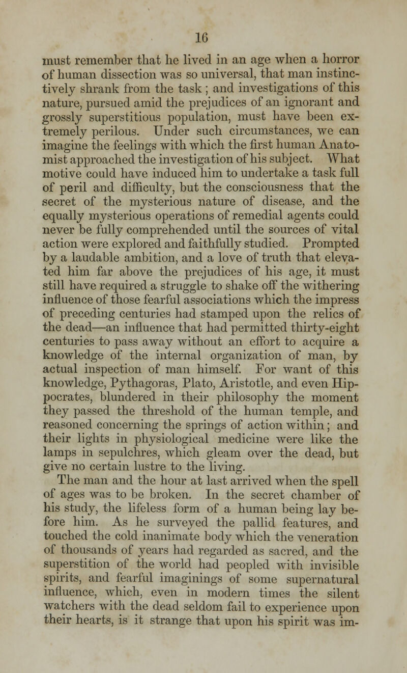 must remember that he lived in an age when a horror of human dissection was so universal, that man instinc- tively shrank from the task ; and investigations of this nature, pursued amid the prejudices of an ignorant and grossly superstitious population, must have been ex- tremely perilous. Under such circumstances, we can imagine the feelings with which the first human Anato- mist approached the investigation of his subject. What motive could have induced him to undertake a task full of peril and difficulty, but the consciousness that the secret of the mysterious nature of disease, and the equally mysterious operations of remedial agents could never be fully comprehended until the sources of vital action were explored and faithfully studied. Prompted by a laudable ambition, and a love of truth that eleva- ted him far above the prejudices of his age, it must still have required a struggle to shake off the withering influence of those fearful associations which the impress of preceding centuries had stamped upon the relics of the dead—an influence that had permitted thirty-eight centuries to pass away without an effort to acquire a knowledge of the internal organization of man, by actual inspection of man himself. For want of this knowledge, Pythagoras, Plato, Aristotle, and even Hip- pocrates, blundered in their philosophy the moment they passed the threshold of the human temple, and reasoned concerning the springs of action within; and their lights in physiological medicine were like the lamps in sepulchres, which gleam over the dead, but give no certain lustre to the living. The man and the hour at last arrived when the spell of ages was to be broken. In the secret chamber of his study, the lifeless form of a human being lay be- fore him. As he surveyed the pallid features, and touched the cold inanimate body which the veneration of thousands of years had regarded as sacred, and the superstition of the world had peopled with invisible spirits, and fearful imaginings of some supernatural influence, which, even in modern times the silent watchers with the dead seldom fail to experience upon their hearts, is it strange that upon his spirit was im-