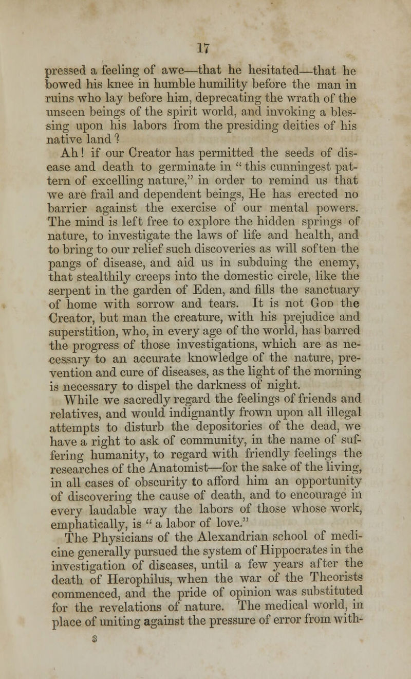 pressed a feeling of awe—that he hesitated—that he bowed his knee in humble humility before the man in ruins who lay before him, deprecating the wrath of the unseen beings of the spirit world, and invoking a bles- sing upon his labors from the presiding deities of his native land % Ah! if our Creator has permitted the seeds of dis- ease and death to germinate in  this cunningest pat- tern of excelling nature, in order to remind us that we are frail and dependent beings, He has erected no barrier against the exercise of our mental powers. The mind is left free to explore the hidden springs of nature, to investigate the laws of life and health, and to bring to our relief such discoveries as will soften the pangs of disease, and aid us in subduing the enemy, that stealthily creeps into the domestic circle, like the serpent in the garden of Eden, and fills the sanctuary of home with sorrow and tears. It is not God the Creator, but man the creature, with his prejudice and superstition, who, in every age of the world, has barred the progress of those investigations, which are as ne- cessary to an accurate knowledge of the nature, pre- vention and cure of diseases, as the light of the morning is necessary to dispel the darkness of night, While we sacredly regard the feelings of friends and relatives, and would indignantly frown upon all illegal attempts to disturb the depositories of the dead, we have a right to ask of community, in the name of suf- fering humanity, to regard with friendly feelings the researches of the Anatomist—for the sake of the living, in all cases of obscurity to afford him an opportunity of discovering the cause of death, and to encourage in every laudable way the labors of those whose work, emphatically, is  a labor of love. The Physicians of the Alexandrian school of medi- cine generally pursued the system of Hippocrates in the investigation of diseases, until a few years after the death of Herophilus, when the war of the Theorists commenced, and the pride of opinion was substituted for the revelations of nature. The medical world, in place of uniting against the pressure of error from with-