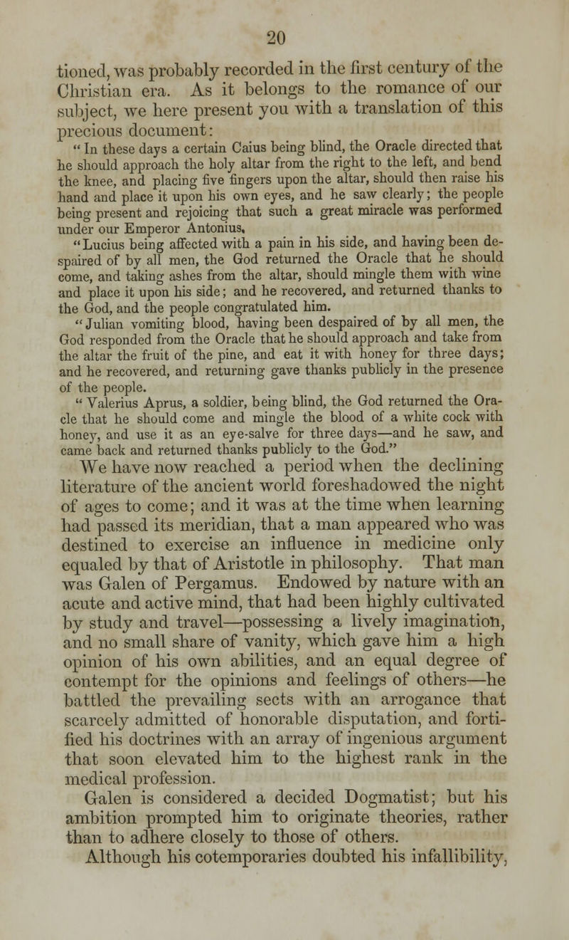 tioned, was probably recorded in the first century of the Christian era. As it belongs to the romance of our subject, we here present you with a translation of this precious document:  In these days a certain Caius being blind, tbe Oracle directed tbat be should approach the holy altar from the right to the left, and bend the knee, and placing five fingers upon the altar, should then raise his hand and place it upon his own eyes, and he saw clearly; the people being present and rejoicing that such a great miracle was performed under our Emperor Antonius, Lucius being affected with a pain in his side, and having been de- spaired of by all men, the God returned the Oracle that he should come, and taking ashes from the altar, should mingle them with wine and place it upon his side; and he recovered, and returned thanks to the God, and the people congratulated him.  Julian vomiting blood, having been despaired of by all men, the God responded from the Oracle that he should approach and take from the altar the fruit of the pine, and eat it with honey for three days; and he recovered, and returning gave thanks publicly in the presence of the people.  Valerius Aprus, a soldier, being blind, the God returned the Ora- cle that he should come and mingle the blood of a white cock with honey, and use it as an eye-salve for three days—and he saw, and came back and returned thanks publicly to the God. We have now reached a period when the declining literature of the ancient world foreshadowed the night of ages to come; and it was at the time when learning had passed its meridian, that a man appeared who was destined to exercise an influence in medicine only equaled by that of Aristotle in philosophy. That man was Galen of Pergamus. Endowed by nature with an acute and active mind, that had been highly cultivated by study and travel—possessing a lively imagination, and no small share of vanity, which gave him a high opinion of his own abilities, and an equal degree of contempt for the opinions and feelings of others—he battled the prevailing sects with an arrogance that scarcely admitted of honorable disputation, and forti- fied his doctrines with an array of ingenious argument that soon elevated him to the highest rank in the medical profession. Galen is considered a decided Dogmatist; but his ambition prompted him to originate theories, rather than to adhere closely to those of others. Although his cotemporaries doubted his infallibility,