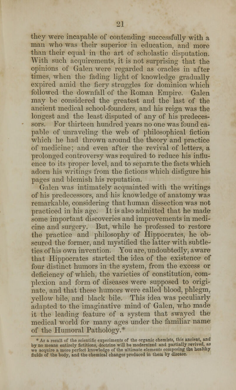 they were incapable of contending successfully with a man who was their superior in education, and more than their equal in the art of scholastic disputation. With such acquirements, it is not surprising that the opinions of Galen were regarded as oracles in after times, when the fading light of knowledge gradually expired amid the fiery struggles for dominion which followed the downfall of the Roman Empire. Galen may be considered the greatest and the last of the ancient medical school-founders, and his reign was the longest and the least disputed of any of his predeces- sors. For thirteen hundred years no one was found ca- pable of unraveling the web of philosophical fiction which he had thrown around the theory and practice of medicine; and even after the revival of letters, a prolonged controversy was required to reduce his influ- ence to its proper level, and to separate the facts which adorn his writings from the fictions which disfigure his pages and blemish his reputation. Galen was intimately acquainted with the writings of his predecessors, and his knowledge of anatomy was remarkable, considering that human dissection was not practiced in his age. It is also admitted that he made some important discoveries and improvements in medi- cine and surgery. But, while he professed to restore the practice and philosophy of Hippocrates, he ob- scured the former, and mystified the latter with subtle- ties of his own invention. You are, undoubtedly, aware that Hippocrates started the idea of the existence of four distinct humors in the system, from the excess or deficiency of which, the varieties of constitution, com- plexion and form of diseases were supposed to origi- nate, and that these humors were called blood, phlegm, yellow bile, and black bile. This idea was peculiarly adapted to the imaginative mind of Galen, who made it the leading feature of a system that swayed the medical world for many ages under the familiar name of the Humoral Pathology.* * As a result of the scientific experiments of the organic chemists, this ancient, and by no means entirely fictitions, doctrine will be modernized and partially revived, as we acquire a more perfect knowledge of the ultimate elements composing the healthy fluids of the body, and the chemical changes produced in them by disease.