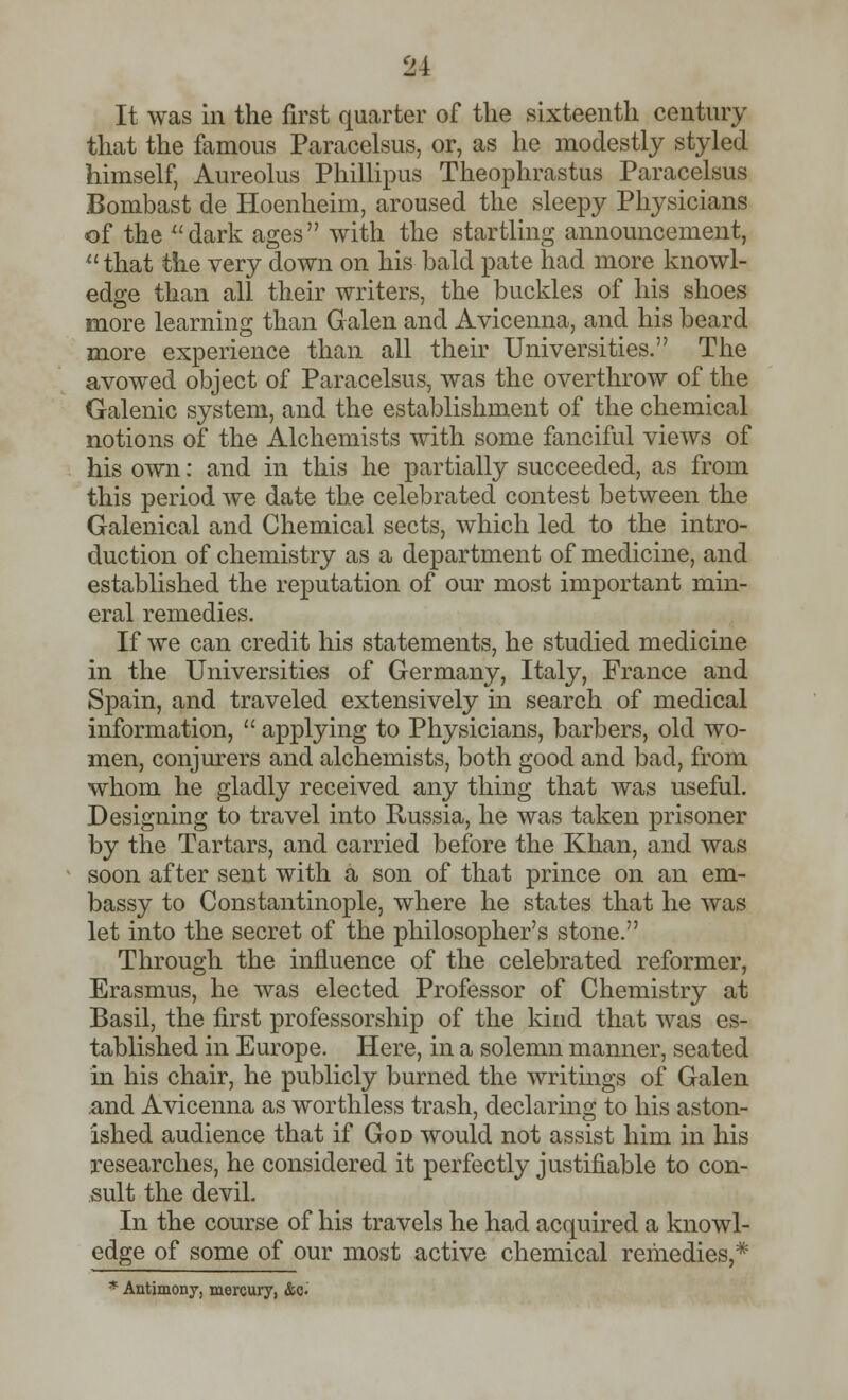 It was in the first quarter of the sixteenth century that the famous Paracelsus, or, as he modestly styled himself, Aureolus Phillipus Theophrastus Paracelsus Bombast de Hoenheim, aroused the sleepy Physicians of the dark ages with the startling announcement, that the very down on his bald pate had more knowl- edge than all their writers, the buckles of his shoes more learning than Galen and Avicenna, and his beard more experience than all their Universities. The avowed object of Paracelsus, was the overthrow of the Galenic system, and the establishment of the chemical notions of the Alchemists with some fanciful views of his own: and in this he partially succeeded, as from this period we date the celebrated contest between the Galenical and Chemical sects, which led to the intro- duction of chemistry as a department of medicine, and established the reputation of our most important min- eral remedies. If we can credit his statements, he studied medicine in the Universities of Germany, Italy, France and Spain, and traveled extensively in search of medical information,  applying to Physicians, barbers, old wo- men, conjurers and alchemists, both good and bad, from whom he gladly received any thing that was useful. Designing to travel into Russia, he was taken prisoner by the Tartars, and carried before the Khan, and was soon after sent with a son of that prince on an em- bassy to Constantinople, where he states that he was let into the secret of the philosopher's stone. Through the influence of the celebrated reformer, Erasmus, he was elected Professor of Chemistry at Basil, the first professorship of the kind that was es- tablished in Europe. Here, in a solemn manner, seated in his chair, he publicly burned the writings of Galen and Avicenna as worthless trash, declaring to his aston- ished audience that if God would not assist him in his researches, he considered it perfectly justifiable to con- sult the devil. In the course of his travels he had acquired a knowl- edge of some of our most active chemical remedies,* * Antimony, mercury, &>$'•