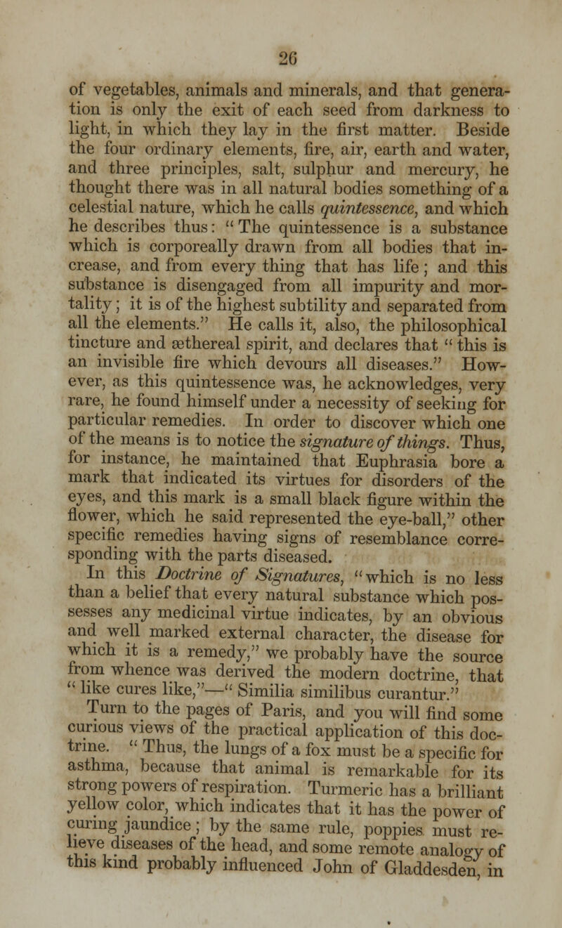 2G of vegetables, animals and minerals, and that genera- tion is only the exit of each seed from darkness to light, in which they lay in the first matter. Beside the four ordinary elements, fire, air, earth and water, and three principles, salt, sulphur and mercury, he thought there was in all natural bodies something of a celestial nature, which he calls quintessence, and which he describes thus:  The quintessence is a substance which is corporeally drawn from all bodies that in- crease, and from every thing that has life; and this substance is disengaged from all impurity and mor- tal^ ; it is of the highest subtility and separated from all the elements. He calls it, also, the philosophical tincture and sethereal spirit, and declares that  this is an invisible fire which devours all diseases. How- ever, as this quintessence was, he acknowledges, very rare, he found himself under a necessity of seeking for particular remedies. In order to discover which one of the means is to notice the signature of things. Thus, for instance, he maintained that Euphrasia bore a mark that indicated its virtues for disorders of the eyes, and this mark is a small black figure within the flower, which he said represented the eye-ball, other specific remedies having signs of resemblance corre- sponding with the parts diseased. In this Doctrine of Signatures,  which is no less than a belief that every natural substance which pos- sesses any medicinal virtue indicates, by an obvious and well marked external character, the disease for which it is a remedy, we probably have the source from whence was derived the modern doctrine, that  like cures like,— Similia similibus curantur. Turn to the pages of Paris, and you will find some curious views of the practical application of this doc- trine.  Thus, the lungs of a fox must be a specific for asthma, because that animal is remarkable for its strong powers of respiration. Turmeric has a brilliant yellow color, which indicates that it has the power of curing jaundice; by the same rule, poppies must re- lieve diseases of the head, and some remote analogy of this kind probably influenced John of Gladdesden in