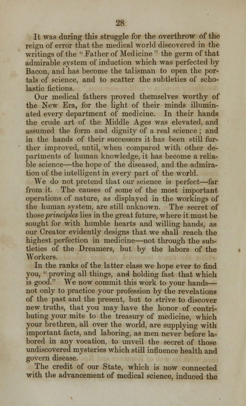 It was during this struggle for the overthrow of the reign of error that the medical world discovered in the writings of the  Father of Medicine  the germ of that admirable system of induction which was perfected by Bacon, and has become the talisman to open the por- tals of science, and to scatter the subtleties of scho- lastic fictions. Our medical fathers proved themselves worthy of the New Era, for the light of their minds illumin- ated every department of medicine. In their hands the crude art of the Middle Ages was elevated, and assumed the form and dignity of a real science ; and in the hands of their successors it has been still fur- ther improved, until, when compared with other de- partments of human knowledge, it has become a relia- ble science—the hope of the diseased, and the admira- tion of the intelligent in every part of the world. We do not pretend that our science is perfect—far from it. The causes of some of the most important operations of nature, as displayed in the workings of the human system, are still unknown. The secret of those principles lies in the great future, where it must be sought for with humble hearts and willing hands, as our Creator evidently designs that we shall reach the highest perfection in medicine—not through the sub- tleties of the Dreamers, but by the labors of the Workers. In the ranks of the latter class we hope ever to find you,  proving all things, and holding fast that which is good. We now commit this work to your hands— not only to practice your profession by the revelations of the past and the present, but to strive to discover new truths, that you may have the honor of contri- buting your mite to the treasury of medicine, which your brethren, all over the world, are supplying with important facts, and laboring, as men never before la- bored in any vocation, to unveil the secret of those undiscovered mysteries which still influence health and govern disease. The credit of our State, which is now connected with the advancement of medical science, induced the