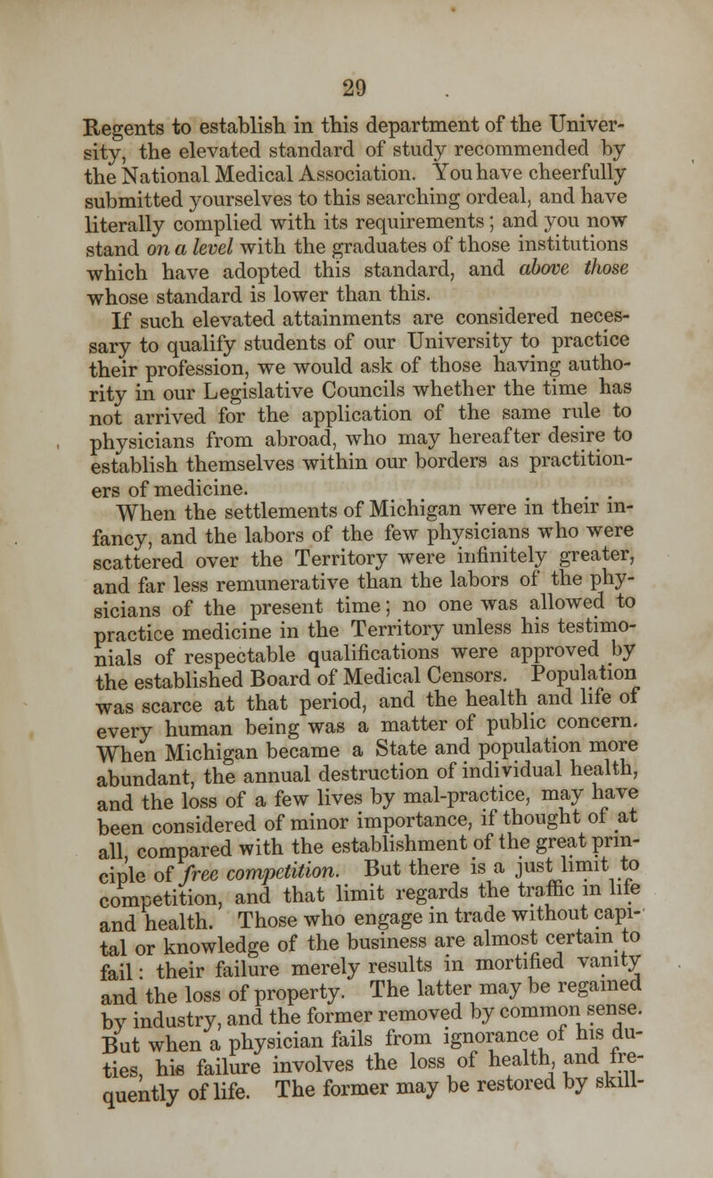 Regents to establish in this department of the Univer- sity, the elevated standard of study recommended by the National Medical Association. You have cheerfully submitted yourselves to this searching ordeal, and have literally complied with its requirements; and you now stand on a level with the graduates of those institutions which have adopted this standard, and above those whose standard is lower than this. If such elevated attainments are considered neces- sary to qualify students of our University to practice their profession, we would ask of those having autho- rity in our Legislative Councils whether the time has not arrived for the application of the same rule to physicians from abroad, who may hereafter desire to establish themselves within our borders as practition- ers of medicine. , . When the settlements of Michigan were in their in- fancy, and the labors of the few physicians who were scattered over the Territory were infinitely greater, and far less remunerative than the labors of the phy- sicians of the present time; no one was allowed to practice medicine in the Territory unless his testimo- nials of respectable qualifications were approved by the established Board of Medical Censors. Population was scarce at that period, and the health and life of every human being was a matter of public concern. When Michigan became a State and population more abundant, the annual destruction of individual health, and the loss of a few lives by mal-practice, may have been considered of minor importance, if thought ot at all compared with the establishment of the great prin- ciple of free competition. But there is a just limit to competition, and that limit regards the traffic m life and health. Those who engage in trade without capi- tal or knowledge of the business are almost certain to fail • their failure merely results in mortified vanity and'the loss of property. The latter may be regained bv industry, and the former removed by common sense. But when a physician fails from ignorance of his du- ties, hie failure involves the loss of health'and fre- quently of life. The former may be restored by skill-