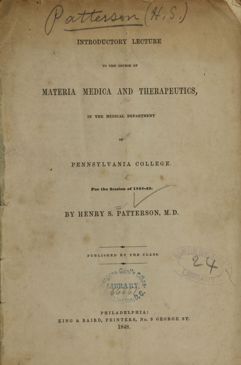 INTRODUCTORY LECTURE TO THE COURSE OF MATERIA MEDICA AND THERAPEUTICS, IN THE MEDICAL DEPARTMENT PENNSYLVANIA COLLEGE. * For the Session of 1848-49* BY HENKY S. PATTERSON, M.D. PUBLISHED BY THE CLASS. PHILADELPHIA: KING & BAIRD, PRINTERS, No. 9 GEORGE ST. 1848. r