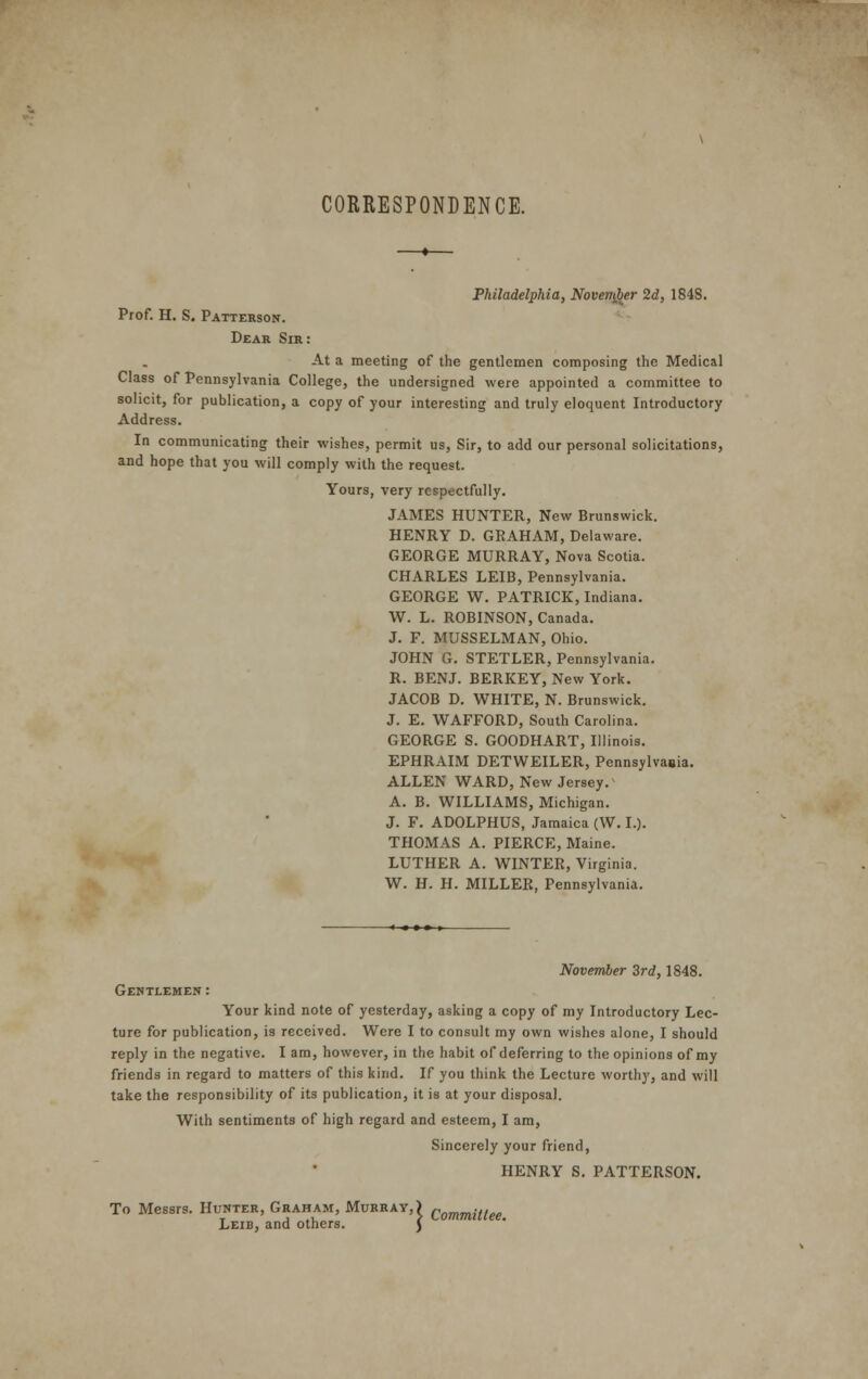 CORRESPONDENCE. Philadelphia, November 2d, 1848. Prof. H. S. Patterson. Dear Sir: At a meeting of the gentlemen composing the Medical Class of Pennsylvania College, the undersigned were appointed a committee to solicit, for publication, a copy of your interesting and truly eloquent Introductory Address. In communicating their wishes, permit us, Sir, to add our personal solicitations, and hope that you will comply with the request. Yours, very respectfully. JAMES HUNTER, New Brunswick. HENRY D. GRAHAM, Delaware. GEORGE MURRAY, Nova Scotia. CHARLES LEIB, Pennsylvania. GEORGE W. PATRICK, Indiana. W. L. ROBINSON, Canada. J. F. MUSSELMAN, Ohio. JOHN G. STETLER, Pennsylvania. R. BENJ. BERKEY, New York. JACOB D. WHITE, N. Brunswick. J. E. WAFFORD, South Carolina. GEORGE S. GOODHART, Illinois. EPHRAIM DETWEILER, Pennsylvasia. ALLEN WARD, New Jersey. A. B. WILLIAMS, Michigan. J. F. ADOLPHUS, Jamaica (W. I.). THOMAS A. PIERCE, Maine. LUTHER A. WINTER, Virginia. W. H. H. MILLER, Pennsylvania. November 3rd, 1848. Gentlemen: Your kind note of yesterday, asking a copy of my Introductory Lec- ture for publication, is received. Were I to consult my own wishes alone, I should reply in the negative. I am, however, in the habit of deferring to the opinions of my friends in regard to matters of this kind. If you think the Lecture worthy, and will take the responsibility of its publication, it is at your disposal. With sentiments of high regard and esteem, I am, Sincerely your friend, HENRY S. PATTERSON. To Messrs. Hunter, Graham, Murray,) Commi(lee Leib, and others. J