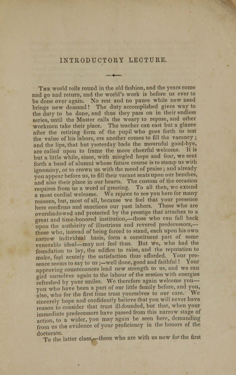 INTRODUCTORY LECTURE. The world rolls round in the old fashion, and the years come and go and return, and the world's work is before us ever to be done over again. No rest and no pause while new need brings new demand! The duty accomplished gives way to the duty to be done, and thus they pass on in their endless series, until the Master calls the weary to repose, and other workmen take their place. The teacher can cast but a glance after the retiring form of the pupil who goes forth to test the value of his labors, ere another comes to fill the vacancy ; and the lips, that but yesterday bade the mournful good-bye, are called upon to frame the more cheerful welcome. It is but a little while, since, with mingled hope and fear, we sent forth a band of alumni whose future course is to stamp us with ignominy, or to crown us with the meed of praise ; and already you appear before us, to fill their vacant seats upon our benches, and also their place in our hearts. The custom of the occasion requires from us a word of greeting. To all then, we extend a most cordial welcome. We rejoice to see you here for many reasons, but, most of all, because we feel that your presence here confirms and sanctions our past labors. Those who are overshadowed and protected by the prestige that attaches to a great and time-honored institution,—those who can fall back upon the authority of illustrious and revered predecessors,— those who, instead of being forced to stand, each upon his own narrow individual basis, form a constituent part of some venerable ideal—may not feel thus. But we, who had the foundation to lay, the edifice to raise, and the reputation to make, feel acutely the satisfaction thus afforded. Your pre- sence seems to say to us ;—well done, good and faithful! Your approving countenances lend new strength to us, and we can gird ourselves again to the labour of the session with energies refreshed by your smiles. We therefore again welcome you— you who have been a part of our little family before, and you, also, who for the first time trust yourselves to our care. We sincerely hope and confidently believe that you will never have reason to consider that trust ill-founded, but that, when your immediate predecessors have passed from this narrow stage of action, to a wider, you may again be seen here, demanding from us the evidence of your proficiency in the honors of the doctorate. To the latter class,—those who are with us now for the first