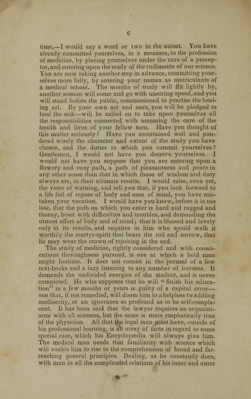 time,—I would say a word or two in the outset. You have already committed yourselves, in a measure, to the profession of medicine, by placing yourselves under the care of a precep- tor, and entering upon the study of the rudiments of our science. You are now taking another step in advance, committing your- selves more fully, by entering your names as matriculants of a medical school. The months of study will flit lightly by, another session will come and go with unerring speed, and you will stand before the public, commissioned to practise the heal- ing art. By your own act and ours, you will be pledged to heal the sick—will be called on to take upon yourselves all the responsibilities connected with assuming the care of the health and lives of your fellow men. Have you thought of this matter seriously ? Have you ascertained well and pon- dered wisely the character and extent of the study you have chosen, and the duties to which you commit yourselves ? Gentlemen, I would not have you deceive yourselves. I would not have you suppose that you are entering upon a flowery and easy path, a path of pleasantness and peace in any other sense than that in which those of wisdom and duty always are, in their ultimate results. I would raise, even yet, the voice of warning, and tell you that, if you look forward to a life full of repose of body and ease of mind, you have mis- taken your vocation. I would have you know, before it is too late, that the path on which you enter is hard and rugged and thorny, beset with difficulties and troubles, and demanding the utmost effort of body and of mind; that it is blessed and lovely only in its results, and requires in him who w^ould walk it worthily the martyr-spirit that bears the toil and sorrow, that he may wear the crown of rejoicing in the end. The study of medicine, rightly considered and with consci- entious thoroughness pursued, is one at which a bold man might hesitate. It does not consist in the perusal of a few text-books and a lazy listening to any number of lectures. It demands the undivided energies of the student, and is never completed. He who supposes that he will  finish his educa- tion in a few months or years is guilty of a capital error— one that, if not remedied, will doom him to a helpless twaddling mediocrity, or an ignorance so profound as to be self-compla- cent. It has been said that the lawyer requires an acquaint- ance with all sciences, but the same is more emphatically true of the physician. All that the legal man must have, outside of his professional learning, is ayn array of facts in regard to some special case, which his Encyclopaedia will always give him. The medical man needs that familiarity with science which will enable him to rise to the comprehension of broad and far- reaching general principles. Dealing, as he constantly does, with man in all the complicated relations of his inner and outer m