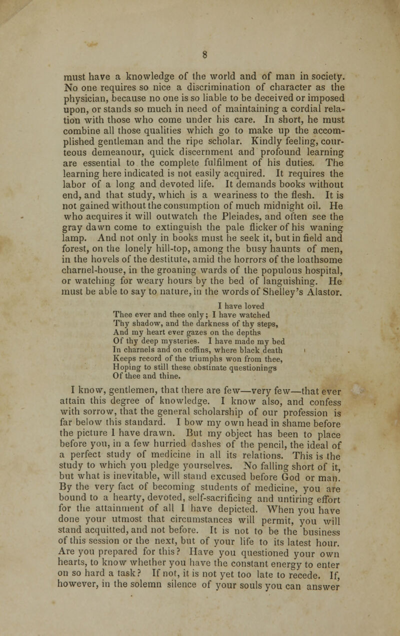 must have a knowledge of the world and of man in society. No one requires so nice a discrimination of character as the physician, because no one is so liable to be deceived or imposed upon, or stands so much in need of maintaining a cordial rela- tion with those who come under his care. In short, he must combine all those qualities which go to make up the accom- plished gentleman and the ripe scholar. Kindly feeling, cour- teous demeanour, quick discernment and profound learning are essential to the complete fulfilment of his duties. The learning here indicated is not easily acquired. It requires the labor of a long and devoted life. It demands books without end, and that study, which is a weariness to the flesh. It is not gained without the consumption of much midnight oil. He who acquires it will outwatch the Pleiades, and often see the gray dawn come to extinguish the pale flicker of his waning lamp. And not only in books must he seek it, but in field and forest, on the lonely hill-top, among the busy haunts of men, in the hovels of the destitute, amid the horrors of the loathsome charnel-house, in the groaning wards of the populous hospital, or watching for weary hours by the bed of languishing. He must be able to say to nature, in the words of Shelley's Alastor. I have loved Thee ever and thee only; I have watched Thy shadow, and the darkness of thy steps, And my heart ever gazes on the depths Of thy deep mysteries. I have made my bed In charnels and on coffins, where black death Keeps record of the triumphs won from thee, Hoping to still these obstinate questionings Of thee and thine. I know, gentlemen, that there are few—very few—that ever attain this degree of knowledge. I know also, and confess with sorrow, that the general scholarship of our profession is far below this standard. I bow my own head in shame before the picture 1 have drawn. But my object has been to place before you, in a few hurried dashes of the pencil, the ideal of a perfect study of medicine in all its relations. This is the study to which you pledge yourselves. No falling short of it, but what is inevitable, will stand excused before God or man. By the very fact of becoming students of medicine, you are bound to a hearty, devoted, self-sacrificing and untiring effort for the attainment of all I have depicted. When you have done your utmost that circumstances will permit, you will stand acquitted, and not before. It is not to be the business of this session or the next, but of your life to its latest hour. Are you prepared for this? Have you questioned your own hearts, to know whether you have the constant energy to enter on so hard a task? If not, it is not yet too late to recede. If, however, in the solemn silence of your souls you can answer