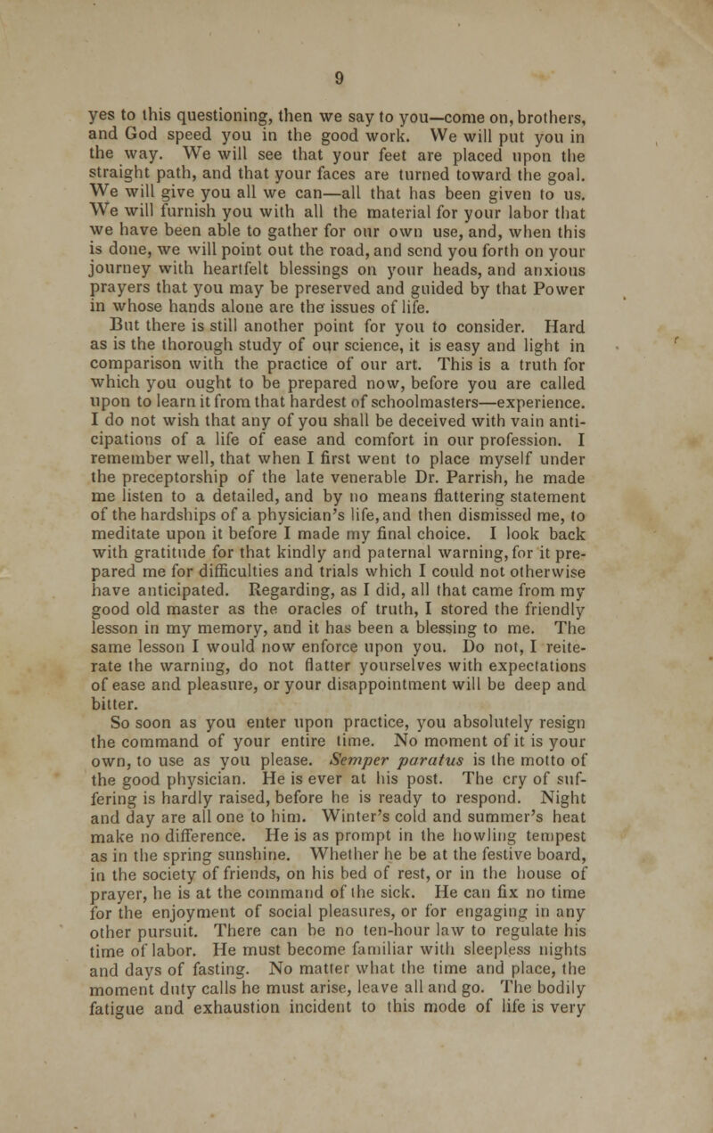 yes to this questioning, then we say to you—come on, brothers, and God speed you in the good work. We will put you in the way. We will see that your feet are placed upon the straight path, and that your faces are turned toward the goal. We will give you all we can—all that has been given to us. We will furnish you with all the material for your labor that we have been able to gather for our own use, and, when this is done, we will point out the road, and send you forth on your journey with heartfelt blessings on your heads, and anxious prayers that you may be preserved and guided by that Power in whose hands alone are the issues of life. But there is still another point for you to consider. Hard as is the thorough study of our science, it is easy and light in comparison with the practice of our art. This is a truth for which you ought to be prepared now, before you are called upon to learn it from that hardest of schoolmasters—experience. I do not wish that any of you shall be deceived with vain anti- cipations of a life of ease and comfort in our profession. I remember well, that when I first went to place myself under the preceptorship of the late venerable Dr. Parrish, he made me listen to a detailed, and by no means flattering statement of the hardships of a physician's life, and then dismissed me, to meditate upon it before I made my final choice. I look back with gratitude for that kindly and paternal warning, for it pre- pared me for difficulties and trials which I could not otherwise have anticipated. Regarding, as I did, all that came from my good old master as the oracles of truth, I stored the friendly lesson in my memory, and it has been a blessing to me. The same lesson I would now enforce upon you. Do not, I reite- rate the warning, do not flatter yourselves with expectations of ease and pleasure, or your disappointment will be deep and bitter. So soon as you enter upon practice, you absolutely resign the command of your entire time. No moment of it is your own, to use as you please. Semper paratus is the motto of the good physician. He is ever at his post. The cry of suf- fering is hardly raised, before he is ready to respond. Night and day are all one to him. Winter's cold and summer's heat make no difference. He is as prompt in the howling tempest as in the spring sunshine. Whether he be at the festive board, in the society of friends, on his bed of rest, or in the house of prayer, he is at the command of the sick. He can fix no time for the enjoyment of social pleasures, or for engaging in any other pursuit. There can be no ten-hour law to regulate his time of labor. He must become familiar with sleepless nights and days of fasting. No matter what the time and place, the moment duty calls he must arise, leave all and go. The bodily fatigue and exhaustion incident to this mode of life is very