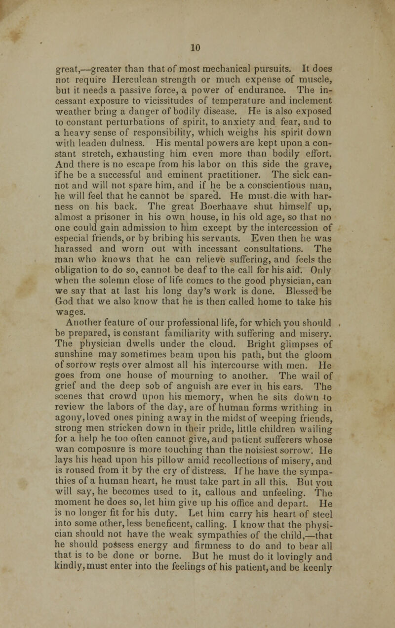 great,—greater than that of most mechanical pursuits. It does not require Herculean strength or much expense of muscle, but it needs a passive force, a power of endurance. The in- cessant exposure to vicissitudes of temperature and inclement weather bring a danger of bodily disease. He is also exposed to constant perturbations of spirit, to anxiety and fear, and to a heavy sense of responsibility, which weighs his spirit down with leaden dulness. His mental powers are kept upon a con- stant stretch, exhausting him even more than bodily effort. And there is no escape from his labor on this side the grave, if he be a successful and eminent practitioner. The sick can- not and will not spare him, and if he be a conscientious man, he will feel that he cannot be spared. He must die with har- ness on his back. The great Boerhaave shut himself up, almost a prisoner in his own house, in his old age, so that no one could gain admission to him except by the intercession of especial friends, or by bribing his servants. Even then he was harassed and worn out with incessant consultations. The man who knows that he can relieve suffering, and feels the obligation to do so, cannot be deaf to the call for his aid. Only when the solemn close of life comes to the good physician, can we say that at last his long day's work is done. Blessed be God that we also know that he is then called home to take his wages. Another feature of our professional life, for which you should be prepared, is constant familiarity with suffering and misery. The physician dwells under the cloud. Bright glimpses of sunshine may sometimes beam upon his path, but the gloom of sorrow rests over almost all his intercourse with men. He goes from one house of mourning to another. The wail of grief and the deep sob of anguish are ever in his ears. The scenes that crowd upon his memory, when he sits doWn to review the labors of the day, are of human forms writhing in agony, loved ones pining away in the midst of weeping friends, strong men stricken down in their pride, little children wailing for a help he too often cannot give, and patient sufferers whose wan composure is more touching than the noisiest sorrow: He lays his head upon his pillow amid recollections of misery, and is roused from it by the cry of distress. If he have the sympa- thies of a human heart, he must take part in all this. But you will say, he becomes used to it, callous and unfeeling. The moment he does so, let him give up his office and depart. He is no longer fit for his duty. Let him carry his heart of steel into some other, less beneficent, calling. I know that the physi- cian should not have the weak sympathies of the child,—that he should possess energy and firmness to do and to bear all that is to be done or borne. But he must do it lovingly and kindly, must enter into the feelings of his patient, and be keenly