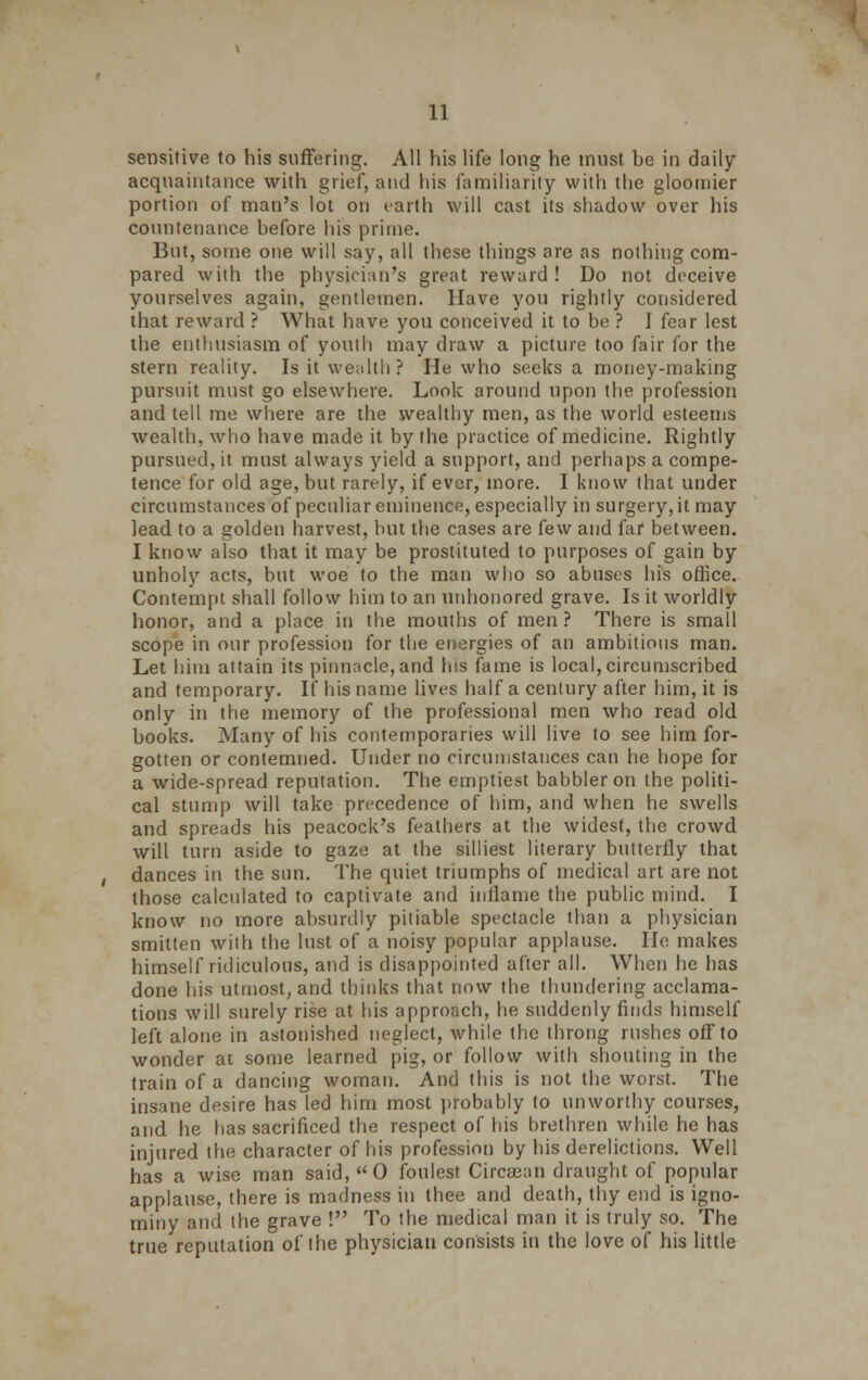 sensitive to his suffering. All his life long he must, be in daily- acquaintance with grief, and his familiarity vvitli the gloomier portion of man's lot on earth will cast its shadow over his countenance before his prime. But, some one will say, all these things are as nothing com- pared with the physician's great reward ! Do not deceive yourselves again, gentlemen. Have you rightly considered that reward ? What have you conceived it to be ? I fear lest the enthusiasm of youth may draw a picture too fair for the stern reality. Is it wealth? He who seeks a money-making pursuit must go elsewhere. Look around upon the profession and tell me where are the wealthy men, as the world esteems wealth, who have made it by the practice of medicine. Rightly pursued, it must always yield a support, and perhaps a compe- tence for old age, but rarely, if ever, more. I know that under circumstances of peculiar eminence, especially in surgery, it may lead to a golden harvest, but the cases are few and far between. I know also that it may be prostituted to purposes of gain by unholy acts, but woe to the man who so abuses his office. Contempt shall follow him to an unhonored grave. Is it worldly honor, and a place in the mouths of men ? There is small scope in our profession for the energies of an ambitious man. Let him attain its pinnacle,and his fame is local,circumscribed and temporary. If his name lives half a century after him, it is only in the memory of the professional men who read old books. Many of his contemporaries will live to see him for- gotten or contemned. Under no circumstances can he hope for a wide-spread reputation. The emptiest babbler on the politi- cal stump will take precedence of him, and when he swells and spreads his peacock's feathers at the widest, the crowd will turn aside to gaze at the silliest literary butterfly that dances in the sun. The quiet triumphs of medical art are not those calculated to captivate and inflame the public mind. I know no more absurdly pitiable spectacle than a physician smitten with the lust of a noisy popular applause. He makes himself ridiculous, and is disappointed after all. When he has done his utmost, and thinks that now the thundering acclama- tions will surely rise at his approach, he suddenly finds himself left alone in astonished neglect, while the throng rushes off to wonder at some learned pig, or follow with shouting in the train of a dancing woman. And this is not the worst. The insane desire has led him most probably to unworthy courses, and he has sacrificed the respect of his brethren while he has injured the character of his profession by his derelictions. Well has a wise man said,0 foulest Circsean draught of popular applause, there is madness in thee and death, thy end is igno- miny and the grave ! To the medical man it is truly so. The true reputation of the physician consists in the love of his little